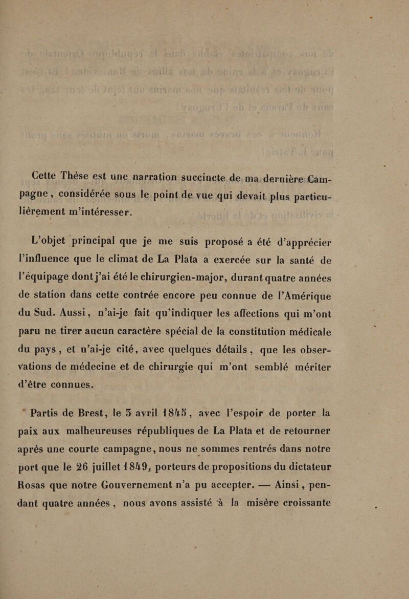 Cette These est une narration succincte de ma dernière Cani- * pagne, considérée sous le point de vue cjui devait plus particu¬ lièrement m’intéresser. I - •' . • / ;/ ' V ' ' • V 1 : • : • ‘ •' \ ; ' ' ' r ' ' 4 L’objet principal que je me suis proposé a été d’apprécier l’influence que le climat de La Plata a exercée sur la santé de l’équipage dont j’ai été le chirurgien-major, durant quatre années de station dans cette contrée encore peu connue de l’Amérique du Sud. Aussi, n’ai-je fait qu’indiquer les affections qui m’ont paru ne tirer aucun caractère spécial de la constitution médicale du pays, et n’ai-je cité, avec quelques détails, que les obser¬ vations de médecine et de chirurgie qui m’ont semblé mériter d’être connues. Partis de Brest, le 3 avril 1843, avec l’espoir de porter la paix aux malheureuses républiques de La Plata et de retourner après une courte campagne, nous ne sommes rentrés dans notre port que le 26 juillet 1849, porteurs de propositions du dictateur Rosas que notre Gouvernement n’a pu accepter. — Ainsi, pen¬ dant quatre années , nous avons assisté à la misère croissante