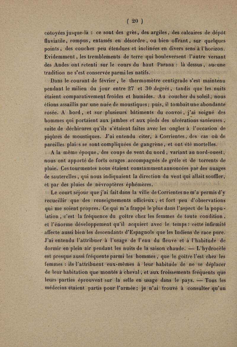 côtoyées jusque-là : ce sont des grès, des argiles, des calcaires de dépôt fluviatile, rompus, entassés en désordre, ou bien offrant, sur quelques points, des couches peu étendues et inclinées en divers sens à l’horizon. Evidemment, les tremblements de terre qui bouleversent l’autre versant des Andes ont retenti sur le cours du haut Parana : là dessus , aucune tradition ne s’est conservée parmi les natifs. Dans le courant de février, le thermomètre centigrade s’est maintenu pendant le milieu du jour entre 27 et 30 degrés, tandis que les nuits étaient comparativement froides et humides. Au coucher du soleil, nous étions assaillis par une nuée de moustiques; puis, il tombait une abondante rosée. A bord, et sur plusieurs bâtiments du convoi, j'ai soigné des hommes qui portaient aux jambes et aux pieds des ulcérations sanieuses , suite de déchirures qu’ils s’étaient faites avec les ongles à l’occasion de piqûres de moustiques. J’ai entendu citer, à Corrientes, des cas où de pareilles plaies se sont compliquées de gangrène, et ont été mortelles. A la même époque, des coups de vent du nord, variant au nord-ouest, nous ont apporté de forts orages accompagnés de grêle et de torrents de pluie. Ces tourmentes nous étaient constamment annoncées par des nuages de sauterelles , qui nous indiquaient la direction du vent qui allait souffler, et par des pluies de névroptères éphémères. Le court séjour que j’ai fait dans la ville de Corrientes ne m’a permis d'y recueillir que des renseignements officieux , et fort peu d’observations qui me soient propres. Ce qui m'a frappé le plus dans l’aspect de la popu¬ lation , c’est la fréquence du goitre chez les femmes de toute condition , et l’énorme développement qu’il acquiert avec le temps : cette infirmité affecte aussi bien les descendants d’Espagnols que les Indiens de race pure. J’ai entendu l’attribuer à l’usage de l’eau du fleuve et à l’habitude de dormir en plein air pendant les nuits de la saison chaude. — L’hydrocèle est presque aussi fréquente parmi les hommes , que le goitre l’est chez les femmes : ils l’attribuent eux-mêmes à leur habitude de ne se déplacer de leur habitation que montés à cheval, et aux froissements fréquents que leurs parties éprouvent sur la selle en usage dans le pays. — Tous ies _ médecins étaient partis pour l’armée ; je n’ai trouvé à consulter qu’un