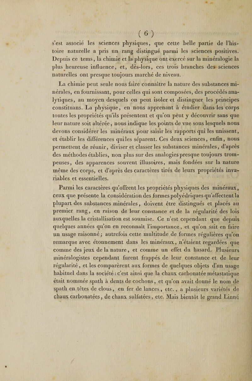 s'est associé les sciences physiques, que cette belle partie de l’his¬ toire naturelle a pris un rang distingué parmi les sciences positives. Depuis ce tems, la chimie et la physique ont exercé sur la minéralogie la plus heureuse influence, et, dès-lors, ces trois branches des sciences naturelles ont presque toujours marché de niveau. La chimie peut seule nous faire connaître la nature des substances mi¬ nérales, en fournissant, pour celles qui sont composées, des procédés ana¬ lytiques, au moyen desquels on peut isoler et distinguer les principes constituant. La physique, en nous apprenant à étudier dans les corps toutes les propriétés qu’ils présentent et qu’on peut y découvrir sans que leur nature soit altérée, nous indique les points de vue sous lesquels nous devons considérer les minéraux pour saisir les rapports qui les unissent, et établir les différences quiles séparent. Ces deux sciences, enfin, nous permetlent de réunir, diviser et classer les substances minérales, d’après des méthodes établies, non plus sur des analogies presque toujours trom¬ peuses, des apparences souvent illusoires, mais fondées sur la nature même des corps, et d’après des caractères tirés de leurs propriétés inva¬ riables et essentielles. Parmi les caractères qu’offrent les propriétés physiques des minéraux, ceux que présente la considération des formes polyédriques qu’affectent la plupart des substances minérales, doivent être distingués et placés au premier rang, en raison de leur constance et de la régularité des lois auxquelles la cristallisation est soumise. Ce n’est cependant que depuis quelques années qu’on en reconnaît l’importance, et qu’on sait en faire un usage raisonné -, autrefois cette multitude de formes régulières qu’on remarque avec étonnement dans les minéraux, n’étaient regardées que comme des jeux de la nature, et comme un effet du hasard. Plusieurs minéralogistes cependant furent frappés de leur constance et de leur régularité, et les comparèrent aux formes de quelques objets d’un usage habituel dans la société : c’est ainsi que la chaux carbonatée métastatique était nommée spath à dents de cochons, et qu’on avait donné le nom de spath en têtes de clous, en fer de lances, etc. , a plusieurs variétés de chaux carbonatées, de chaux sulfatées, etc. Mais bientôt le grand Linné