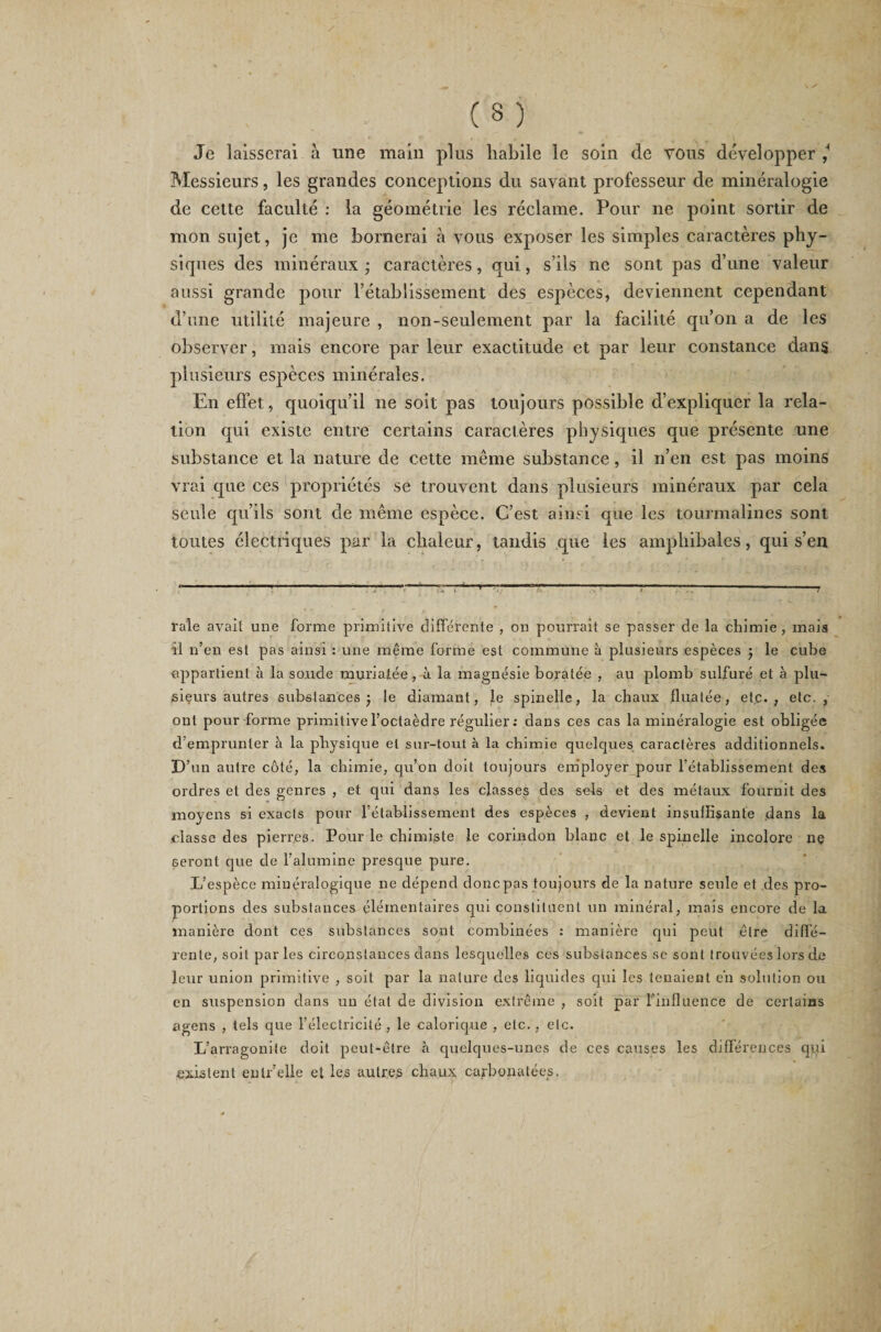 Je laisserai à une main plus habile le soin de vous développer ^ Messieurs, les grandes conceptions du savant professeur de minéralogie de cette faculté : la géométrie les réclame. Pour ne point sortir de mon sujet, je me bornerai à vous exposer les simples caractères phy¬ siques des minéraux • caractères, qui, s’ils ne sont pas d’une valeur aussi grande pour rétablissement des espèces, deviennent cependant d’une utilité majeure , non-seulement par la facilité qu’on a de les observer, mais encore par leur exactitude et par leur constance dans plusieurs espèces minérales. En effet, quoiqu’il ne soit pas toujours possible d’expliquer la rela¬ tion qui existe entre certains caractères physiques que présente une substance et la nature de cette même substance, il n’en est pas moins vrai que ces propriétés se trouvent dans plusieurs minéraux par cela seule qu’ils sont de même espèce. C’est ainsi que les tourmalines sont toutes électriques par la chaleur, tandis que les amphibales, qui s’en - - -----—r—■—T- »— ----—-r raie avait une forme primitive différente , on pourrait se passer de la chimie, mais il n’en est pas ainsi : une même forme est commune à plusieurs espèces j le cube appartient à la soucie muriatée, à la magnésie boratée , au plomb sulfuré et à plu¬ sieurs autres substances ; le diamant, le spinelle, la chaux flualée, etc., etc., ont pour forme primitive l’octaèdre régulier: dans ces cas la minéralogie est obligée d'emprunter à la physique et sur-tout à la chimie quelques caractères additionnels. D’un autre côté, la chimie, qu’on doit toujours employer pour l'établissement des ordres et des genres , et qui dans les classes des sels et des métaux fournit des moyens si exacts pour rétablissement des espèces , devient insuffisante .dans la classe des pierres. Pour le chimiste le corindon blanc et le spinelle incolore ne seront que de l’alumine presque pure. L’espèce minéralogique ne dépend donc pas toujours de la nature seule et des pro¬ portions des substances élémentaires qui constituent un minéral, mais encore de la manière dont ces substances sont combinées : manière qui peut être diffé¬ rente, soit parles circonstances dans lesquelles ces substances se sont trouvées lors de leur union primitive , soit par la nature des liquides qui les tenaient en solution ou en suspension dans un étal de division extrême , soit par l'influence de certains agens , tels que l’électricité , le calorique , etc. , etc. L’arragonite doit peut-être à quelques-unes de ces causes les différences qui existent enlr’elle et les autres chaux carbonalées.