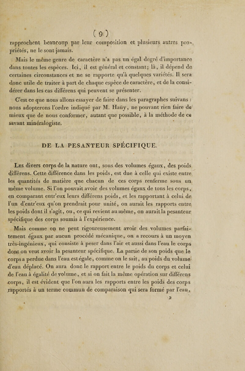 rapprochent beaucoup par leur composition et plusieurs autres pro¬ priétés, ne le sont jamais. Mais le même genre de caractère n’a pas un égal degré d’importance dans toutes les espèces. Ici, il est général et constantj là, il dépend de certaines circonstances et ne se rapporte qu’à quelques variétés. Il sera donc utile de traiter à part de chaque espèce de caractère, et de la consi¬ dérer dans les cas différens qui peuvent se présenter. C’est ce que nous allons essayer de faire dans les paragraphes suivans : nous adopterons l’ordre indiqué par M. Haiiy, ne pouvant rien faire de mieux que de nous conformer, autant que possible, à la méthode de ce savant minéralogiste» DE LA PESANTEUR SPÉCIFIQUE. Les divers corps de la nature ont, sous des volumes égaux, des poids différens. Cette différence dans les poids, est due à celle qui existe entre les quantités de matière que chacun de ces corps renferme sous un même volume. Si l’on pouvait avoir des volumes égaux de tous les corps, en comparant entr’eux leurs différens poids, et les rapportant à celui de l’un d’entr’eux qu’on prendrait pour unité, on aurait les rapports entre les poids dont il s’agit, ou, ce qui revient au même, on aurait la pesanteur spécifique des corps soumis à l’expérience. Mais comme op ne peut rigoureusement avoir des volumes parfai¬ tement égaux par aucun procédé mécanique, on a recours à un moyen très-ingénieux, qui consiste à peser dans l’air et aussi dans l’eau le corps dont on veut avoir la pesanteur spécifique. La partie de son poids que le corps a perdue dans l’eau est égale, comme on le sait, au poids du volume d’eau déplacé. On aura donc le rapport entre le poids du corps et celui de l’eau à égalité de volume, et si on fait la même opération sur différens «orps, il est évident que l’on aura les rapports entre les poids des corps ^apportés à un terme commun de comparaison qui sera formé par l’eau , 2