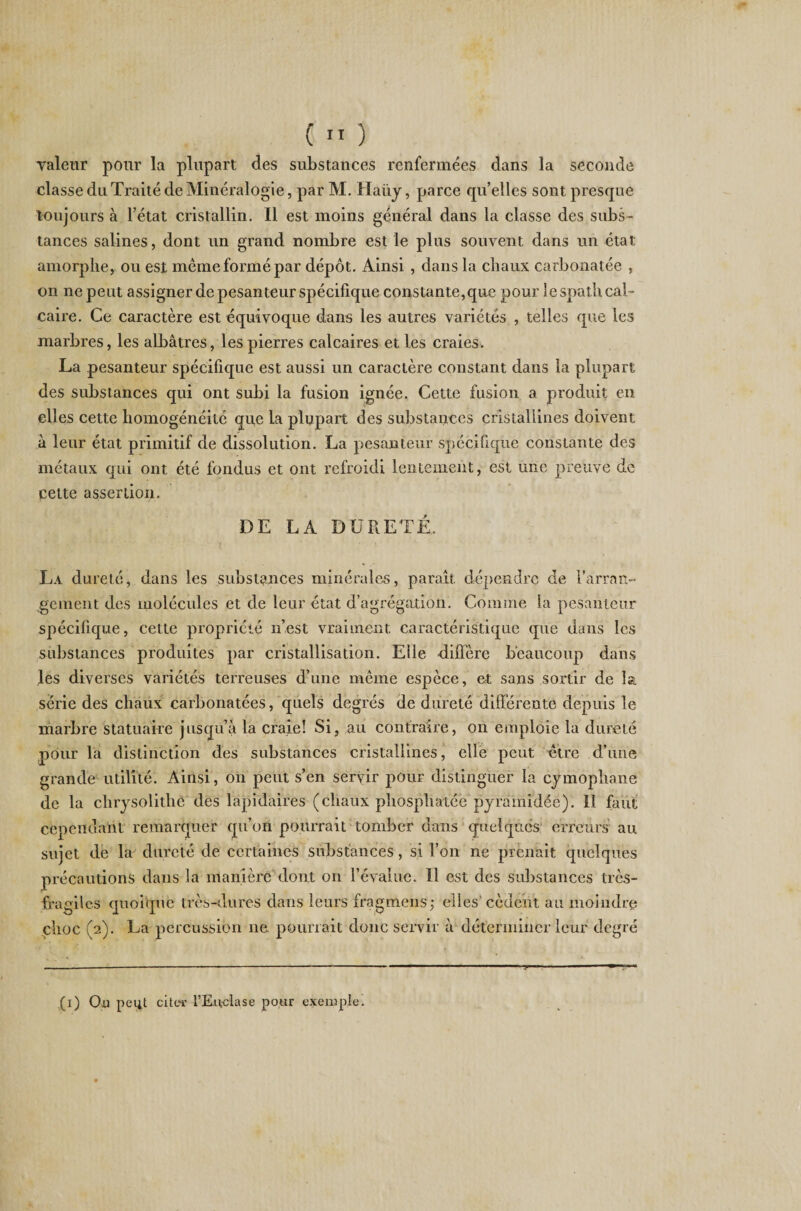 ( 11 ) valeur pour la plupart des substances renfermées dans la seconde classe du Traité de Minéralogie, par M. Haiiy, parce qu’elles sont presque toujours à l’état cristallin. Il est moins général dans la classe des subs¬ tances salines, dont un grand nombre est le plus souvent dans un état amorphe, ou est même formé par dépôt. Ainsi , dans la chaux carbonatée , on ne peut assigner de pesanteur spécifique constante, que pour le spath cal¬ caire. Ce caractère est équivoque dans les autres variétés , telles que les marbres, les albâtres, les pierres calcaires et les craies* La pesanteur spécifique est aussi un caractère constant dans la plupart des substances qui ont subi la fusion ignée. Cette fusion a produit en elles cette homogénéité que la plupart des substances cristallines doivent à leur état primitif de dissolution. La pesanteur spécifique constante des métaux qui ont été fondus et ont refroidi lentement, est une preuve de cette assertion. DE LA DURETÉ, La dureté, dans les substances minérales, paraît dépendre de l'arran¬ gement des molécules et de leur état d’agrégation. Comme la pesanteur spécifique, cette propriété n’est vraiment caractéristique que dans les substances produites par cristallisation. Elle diffère beaucoup dans les diverses variétés terreuses d’une même espèce, et sans sortir de la série des chaux carbonatées, quels degrés de dureté différente depuis le marbre statuaire jusqu’à la craie! Si, au contraire, on emploie la dureté pour la distinction des substances cristallines, elle peut être d’une grande utilité. Ainsi , on peut s’en servir pour distinguer la cymophane de la chrysolithê des lapidaires (chaux phosphatée pyramidée). Il faut cependant remarquer qu’on pourrait tomber dans quelques erreurs au sujet de la dureté de certaines substances, si l’on ne prenait quelques précautions dans la manière dont on l’évalue. Il est des substances très- fragiles quoique très-dures dans leurs fragmens; elles'cèdent au moindre choc (2). La percussion ne pourrait donc servir à déterminer leur degré