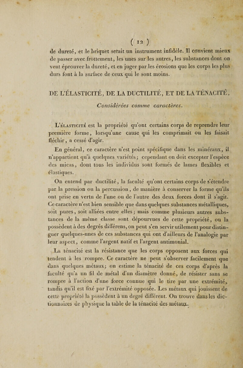 de dureté, et le briquet serait un instrument infidèle. 11 convient mieux de passer avec frottement, les unes sur les autres, les substances dont on veut éprouver la dureté, et en juger par les érosions que les corps les plus durs font à la surface de ceux qui le sont moins. DE L’ÉLASTICITÉ, DE LA DUCTILITÉ, ET DE LA TÉNACITÉ, Considérées comme caractères. L’élasticité est la propriété qu’ont certains corps de reprendre leur première forme, lorsqu’une cause qui les comprimait ou les faisait fléchir, a cessé d’agir. En général, ce caractère n’est point spécifique dans les minéraux, il n’appartient qu’à quelques variétés ; cependant on doit excepter l’espèce des micas, dont tous les individus sont formés de lames flexibles et élastiques. On entend par ductilité, la faculté qu’ont certains corps de s’étendre par la pression ou la percussion, de manière à conserver la forme qu’ils ont prise en vertu de l’une ou de l’autre des deux forces dont il s’agit. Ce caractère n’est bien sensible que dans quelques substances métalliques, soit pures, soit alliées entre elles j mais comme plusieurs autres subs¬ tances de la même classe sont dépourvues de cette propriété, ou la possèdent à des degrés différens, on peut s’en servir utilement pour distin¬ guer quelques-unes de ces substances qui ont d’ailleurs de l’analogie par leur aspect, comme l’argent natif et l’argent antimonial. La ténacité est la résistance que les corps opposent aux forces qui tendent à les rompre. Ce caractère ne peut s’observer facilement que dans quelques métaux ; on estime la ténacité de ces corps d’après la faculté qu’a un fil de métal d’un diamètre donné, de résister sans se rompre à l’action d’une force connue qui le tire par une extrémité, tandis qu’il est fixé par l’extrémité opposée. Les métaux qui jouissent de cette propriété la possèdent à un degré différent. On trouve dans les dic¬ tionnaires de physique la table de la ténacité des métaux.