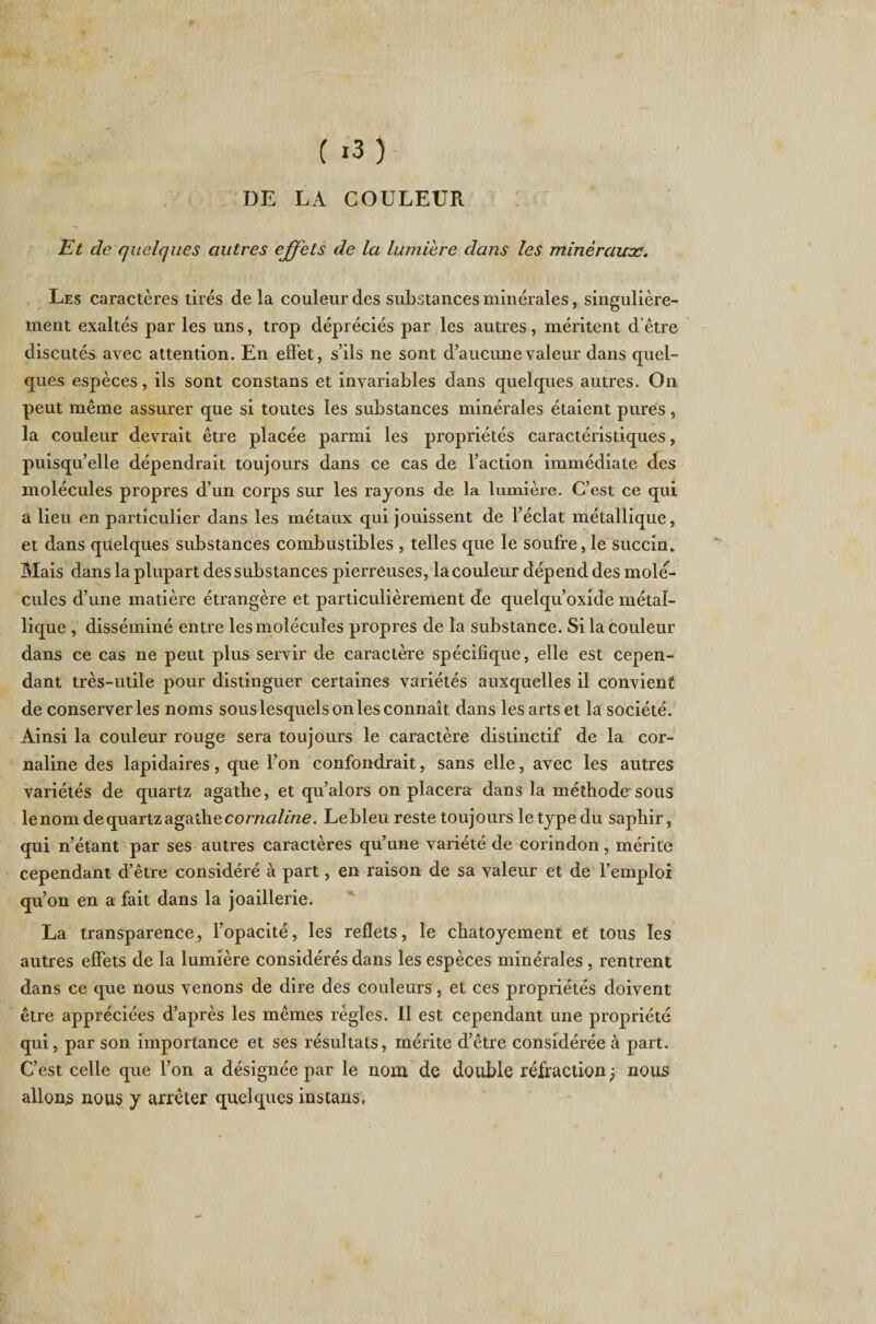 DE LA COULEUR Et de quelques autres effets de la lumière dans les minéraux. Les caractères tirés de la couleur des substances minérales, singulière¬ ment exaltés par les uns, trop dépréciés par les autres, méritent d’être discutés avec attention. En effet, s’ils ne sont d’aucune valeur dans quel¬ ques espèces, ils sont constans et invariables dans quelques autres. On peut même assurer que si toutes les substances minérales étaient pures, la couleur devrait être placée parmi les propriétés caractéristiques, puisqu’elle dépendrait toujours dans ce cas de l’action immédiate des molécules propres d’un corps sur les rayons de la lumière. C’est ce qui a lieu en particulier dans les métaux qui jouissent de l’éclat métallique, et dans quelques substances combustibles , telles que le soufre, le succin* Mais dans la plupart des substances pierreuses, la couleur dépend des molé¬ cules d’une matière étrangère et particulièrement de quelqu’oxide métal¬ lique , disséminé entre les molécules propres de la substance. Si la couleur dans ce cas ne peut plus servir de caractère spécifique, elle est cepen¬ dant très-utile pour distinguer certaines variétés auxquelles il convient de conserveries noms sous lesquels on les connaît dans les arts et la société. Ainsi la couleur rouge sera toujours le caractère distinctif de la cor¬ naline des lapidaires, que l’on confondrait, sans elle, avec les autres variétés de quartz agathe, et qu’alors on placera dans la méthode sous le nom de quartz agathe cornaline. Le bleu reste toujours le type du saphir, qui n’étant par ses autres caractères qu’une variété de corindon, mérite cependant d’être considéré à part, en raison de sa valeur et de l’emploi qu’on en a fait dans la joaillerie. La transparence, l’opacité, les reflets, le chatoyement et tous les autres effets de la lumière considérés dans les espèces minérales , rentrent dans ce que nous venons de dire des couleurs, et ces propriétés doivent être appréciées d’après les mêmes règles. Il est cependant une propriété qui, par son importance et ses résultats, mérite d’être considérée à part. C’est celle que l’on a désignée par le nom de double réfraction -? nous allons nous y arrêter quelques instans.