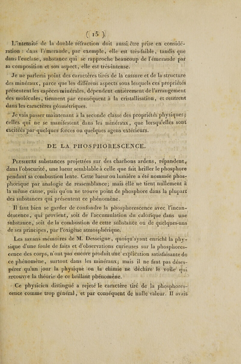L’intensité de la double réfraction doit aussi être prise en considé¬ ration : dans l’émeraude, par exemple, elle est. très-faible, tandis que dans l’eüclase, substance qui se rapproche beaucoup de l’émeraude par sa composition et son aspect, elle est très-intense. Je ne parlerai point des caractères tirés de la cassure et de la structure des minéraux, parce que les différens aspects sous lesquels ces propriétés présentent les espèces minérales, dépendent entièrement de l’arrangement des molécules, tiennent par conséquent à la cristallisation, et rentrent dans les caractères géométriques. de vais passer maintenant à la seconde classe des propriétés physiques ; celles qui ne se manifestent dans les minéraux, que lorsqu’elles sont excitéês par quelques forces ou quelques ageiis extérieurs. DE LA PHOSPHORESCENCE. Plusieurs substances projettées sur des charbons ardens, répandent $ dans l’obscurité, une lueur semblable à celle que fait briller le phosphore pendant sa combustion lente. Cette lueur ou lumière a été nommée phos- phorique par analogie de ressemblance; mais elle ne tient nullement à la même cause, puis qu’on ne trouve point de phosphore dans la plupart des substances qui présentent ee phénomène. Il faut bien se garder de confondre la phosphorescence avec l’incan¬ descence, qui provient, soit de l’accumulation du calorique dans une substance, soit de la combustion de cette substance ou de quelques-uns de ses principes, par l’oxigène atmosphérique. Les savans mémoires de M. Desseigne, quoiqu’ayant enrichi la phy¬ sique d’une foule de faits et d’observations curieuses sur la phosphores¬ cence des corps, n’ont pas encore produit une explication satisfaisante de ce phénomène, surtout dans les minéraux; mais il ne faut pas déses¬ pérer qu’un jour la physique ou la chimie ne déchire le voile qui recouvre la théorie de ce brillant phénomène. Ce physicien distingué a rejeté le caractère tiré de la phosphores¬ cence comme trop général, et par conséquent de nulle valeur. Il avait
