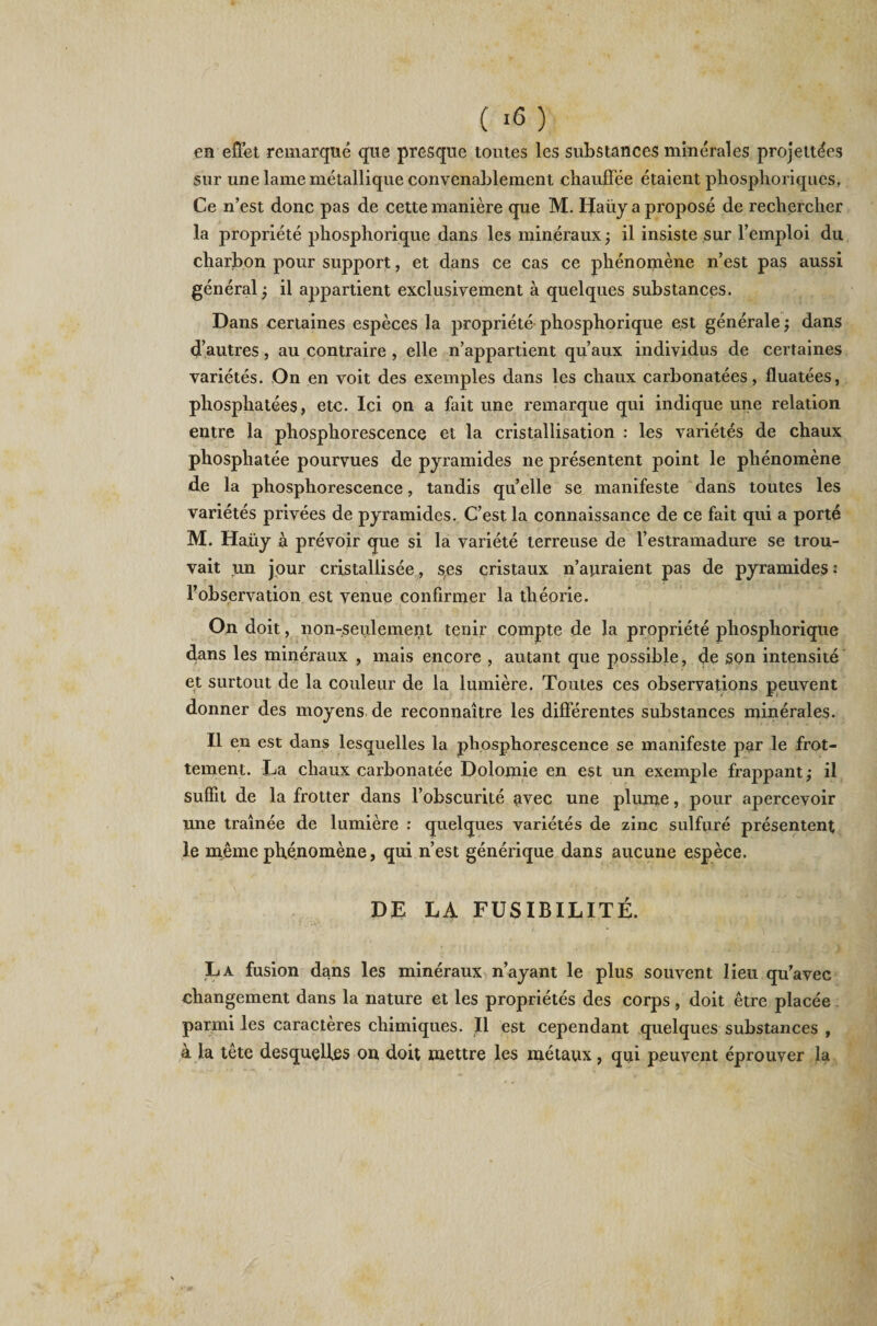 en effet remarqué que presque toutes les substances minérales projettées sur une lame métallique convenablement chauffée étaient phosphoriques. Ce n’est donc pas de cette manière que M. Haüy a proposé de rechercher la propriété phosphorique dans les minéraux ; il insiste sur l’emploi du charbon pour support, et dans ce cas ce phénomène n’est pas aussi général ; il appartient exclusivement à quelques substances. Dans certaines espèces la propriété phosphorique est générale ; dans d’autres, au contraire , elle n’appartient qu’aux individus de certaines variétés. On en voit des exemples dans les chaux carbonatées, fluatées, phosphatées, etc. Ici on a fait une remarque qui indique une relation entre la phosphorescence et la cristallisation : les variétés de chaux phosphatée pourvues de pyramides ne présentent point le phénomène de la phosphorescence, tandis qu’elle se manifeste dans toutes les variétés privées de pyramides. C’est la connaissance de ce fait qui a porté M. Haüy à prévoir que si la variété terreuse de l’estramadure se trou¬ vait un jour cristallisée, ses cristaux n’auraient pas de pyramides : l’observation est venue confirmer la théorie. On doit, non-seulement tenir compte de la propriété phosphorique dans les minéraux , mais encore , autant que possible, de son intensité et surtout de la couleur de la lumière. Toutes ces observations peuvent donner des moyens de reconnaître les différentes substances minérales. Il en est dans lesquelles la phosphorescence se manifeste par le frot¬ tement. La chaux carbonatée Dolomie en est un exemple frappant; il suffit de la frotter dans l’obscurité avec une plume, pour apercevoir une traînée de lumière : quelques variétés de zinc sulfuré présentent le même phénomène, qui n’est générique dans aucune espèce. DE LA FUSIBILITÉ. La fusion dans les minéraux n’ayant le plus souvent lieu qu’avec changement dans la nature et les propriétés des corps, doit être placée parmi les caractères chimiques. U est cependant quelques substances , à la tête desquelles on doit mettre les métaux, qui peuvent éprouver la