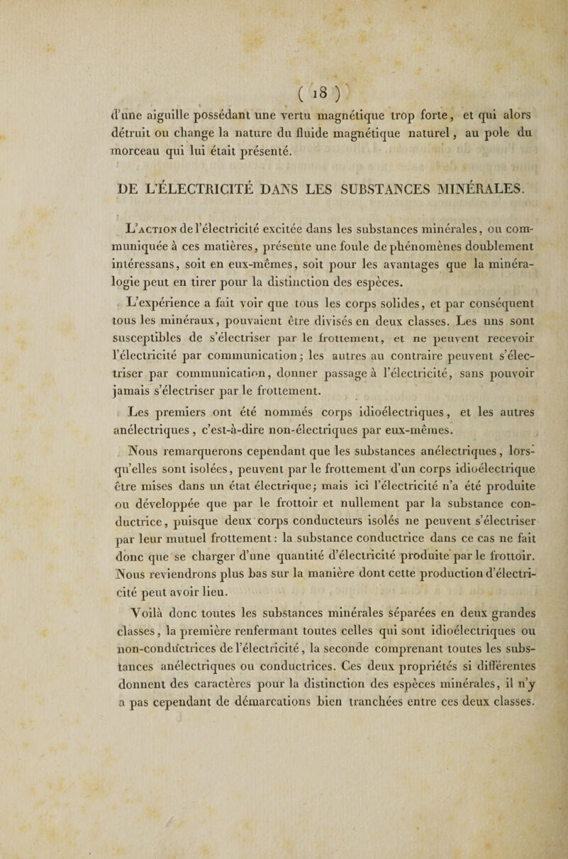 (l’une aiguille possédant une vertu magnétique trop forte, et qui alors détruit ou change la nature du fluide magnétique naturel, au pôle du morceau qui lui était présenté. DE L’ÉLECTRICITÉ DANS LES SUBSTANCES MINÉRALES. L’action de l’électricité excitée dans les substances minérales, ou com¬ muniquée à ces matières, présente une foule de phénomènes doublement intéressans, soit en eux-mêmes, soit pour les avantages que la minéra¬ logie peut en tirer pour la distinction des espèces. L’expérience a fait voir que tous les corps solides, et par conséquent tous les minéraux, pouvaient être divisés en deux classes. Les uns sont susceptibles de s’électriser par le frottement, et ne peuvent recevoir l’électricité par communication; les autres au contraire peuvent s’élec¬ triser par communication, donner passage à l’électricité, sans pouvoir jamais s’électriser par le frottement. Les premiers ont été nommés corps idioélectriques, et les autres anélectriques , c’est-à-dire non-électriques par eux-mêmes. Nous remarquerons cependant que les substances anélectriques, lors¬ qu’elles sont isolées, peuvent par le frottement d’un corps idioélectrique être mises dans un état électrique; mais ici l’électricité n’a été produite ou développée que par le frottoir et nullement par la substance con¬ ductrice, puisque deux corps conducteurs isolés ne peuvent s’électriser par leur mutuel frottement : la substance conductrice dans ce cas ne fait donc que se charger d’une quantité d’électricité produite par le frottoir. Nous reviendrons plus bas sur la manière dont cette production d’électri¬ cité peut avoir lieu. Voilà donc toutes les substances minérales séparées en deux grandes classes, la première renfermant toutes celles qui sont idioélectriques ou non-conductrices de l’électricité, la seconde comprenant toutes les subs¬ tances anélectriques ou conductrices. Ces deux propriétés si différentes donnent des caractères pour la distinction des espèces minérales, il n’y a pas cependant de démarcations bien tranchées entre ces deux classes.