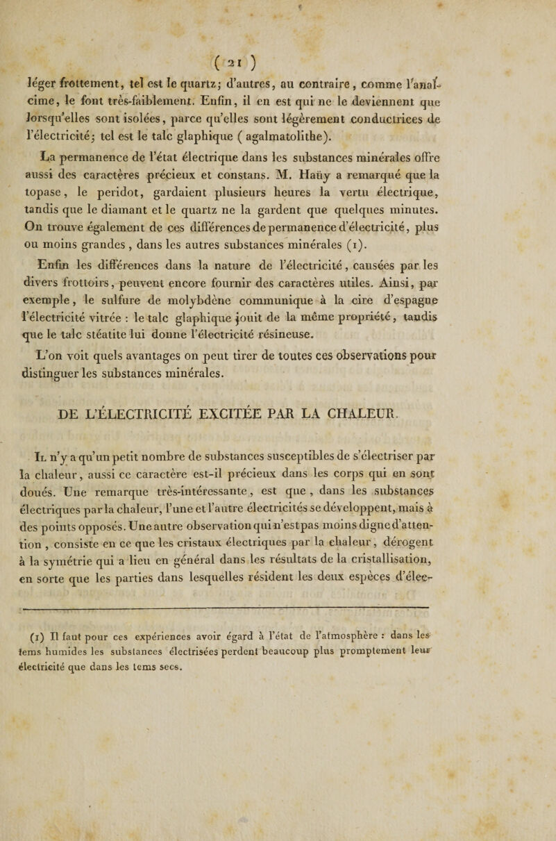 léger frottement, tel est le quartz ; d’autres, au contraire , comme fanaÉ cime, le font très-faiblement. Enfin, il en est qui ne le deviennent que lorsqu’elles sont isolées, parce quelles sont légèrement conductrices de l’électricité * tel est le talc glaphique ( agalmatolithe). La permanence de l’état électrique dans les substances minérales offre aussi des caractères précieux et constans. M. Haüy a remarqué que la topase, le peridot, gardaient plusieurs heures la vertu électrique, tandis que le diamant et le quartz ne la gardent que quelques minutes. On trouve également de ces différences de permanence d’électricité, plus ou moins grandes , dans les autres substances minérales (i). Enfin les différences dans la nature de l’électricité, causées par les divers frottoirs, peuvent encore fournir des caractères utiles. Ainsi, par exemple, le sulfure de molybdène communique à la cire d’espagne l’électricité vitrée : le talc glaphique jouit de la même propriété, tandis que le talc stéatite lui donne l’électricité résineuse. L’on voit quels avantages on peut tirer de toutes ces observations pour distinguer les substances minérales. DE L’ÉLECTRICITÉ EXCITÉE PAR LA CHALEUR. Il n’y a qu’un petit nombre de substances susceptibles de s’électriser par la chaleur, aussi ce caractère est-il précieux dans les corps qui en sont doués. Une remarque très-intéressante, est que , dans les substances électriques parla chaleur, l’une et l’autre électricités se développent, mais à des points opposés. Une autre observation qui n’estpas moins digne d’atten¬ tion , consiste en ce que les cristaux électriques par la chaleur, dérogent à la symétrie qui a lieu en général dans les résultats de la cristallisation, en sorte que les parties dans lesquelles résident les deux espèces d’élee- - ---—— -— (i) Il faut pour ces expériences avoir égard à l’état de l’atmosphère : dans les iems humides les substances électrisées perdent beaucoup plus promptement leur électricité que dans les tems secs.