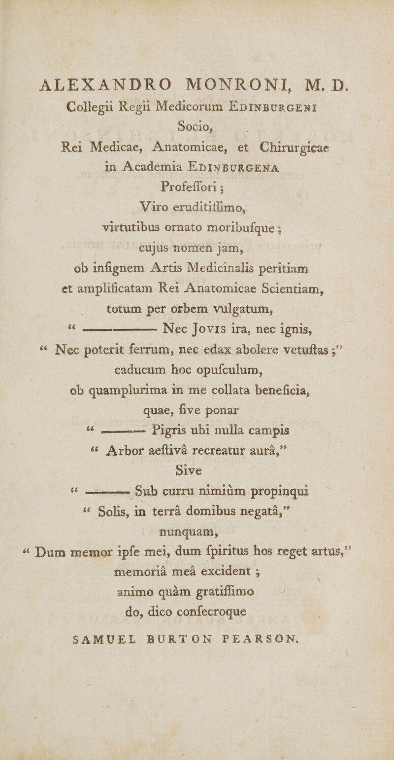 Collegii Regii Medicorum Edinburgeni Socio, Rei Medicae, Anatomicae, et Chirurgicae in Academia Edinburgena ProfeiTori; Viro eruditiffimo, virtutibus ornato moribufque; cujus nomen jam, ob infignem Artis Medicinalis peritiam ct amplificatam Rei Anatomicae Scientiam, totum per orbem vulgatum, “-Nec Jovis ira, nec ignis, « Nec poterit ferrum, nec edax abolere vetuftas caducum hoc opufculum, ob quamplurima in me collata beneficia, quae, five ponar « -- Pigris ubi nulla campis “ Arbor aeftiva recreatur aura,** Sive it -curru nimium propinqui ‘‘ Solis, in terra domibus negata,** nunquam, Dum memor ipfe mei, dum fpiritus hos reget artus,*’ memoria mea excident ; V animo quam gratiflimo do, dico confecroque SAMUEL BURTON PEARSON.