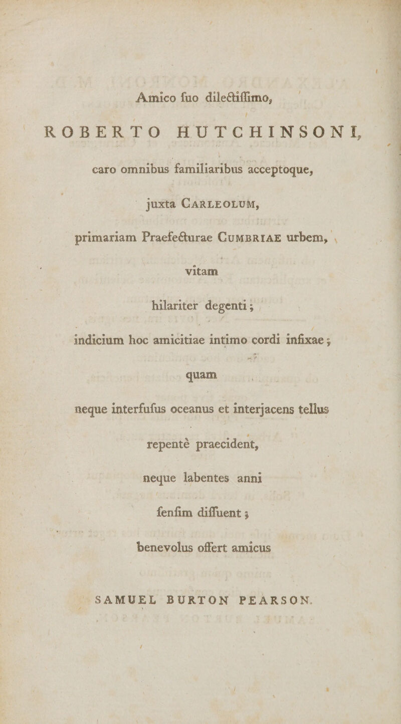 Amico fuo dileftiffimo, ROBERTO HUTCHINSONI, caro omnibus familiaribus acceptoque, juxta Carleolum, primariam Praefecturae Cumbriae urbem, ♦ vitam hilariter degenti; , indicium hoc amicitiae intimo cordi infixae; quam neque interfufus oceanus et interjacens tellus $ repente praecident, neque labentes anni fenlim dilTuent; benevolus offert amicus SAMUEL BURTON PEARSON. /