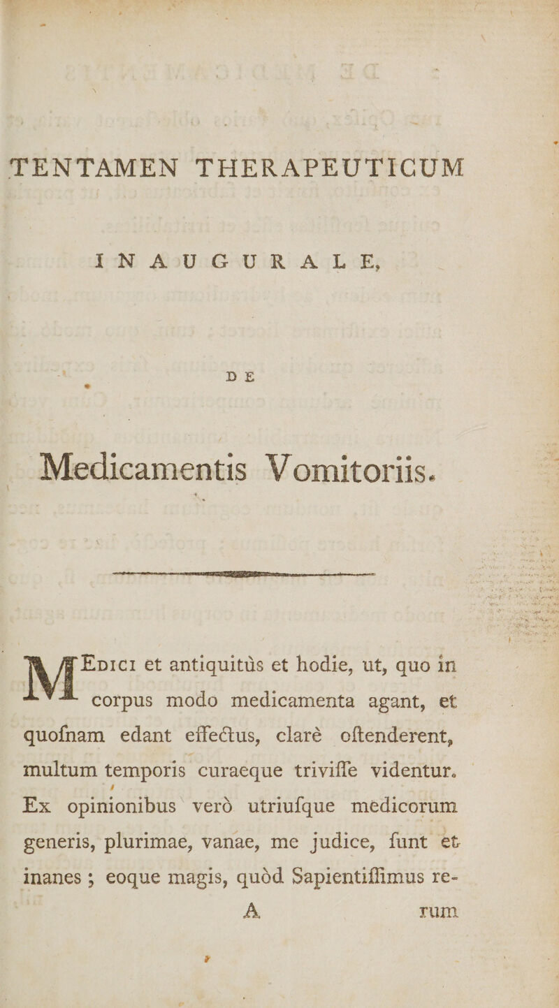 TENTAMEN THERAPEUTICUM INAUGURALE, D E « Medicamentis Vomitoriis. \ y|'EDici et antiquitus et hodie, ut, quo in -LvJL corpus modo medicamenta agant, et quofnam edant efFedlus, clare oftenderent, multum temporis curaeque trivilTe videntur. i Ex opinionibus^ vero utriufque medicorum generis, plurimae, vanae, me judice, funt et inanes; eoque magis, quod Sapientiffimus re~ A rum