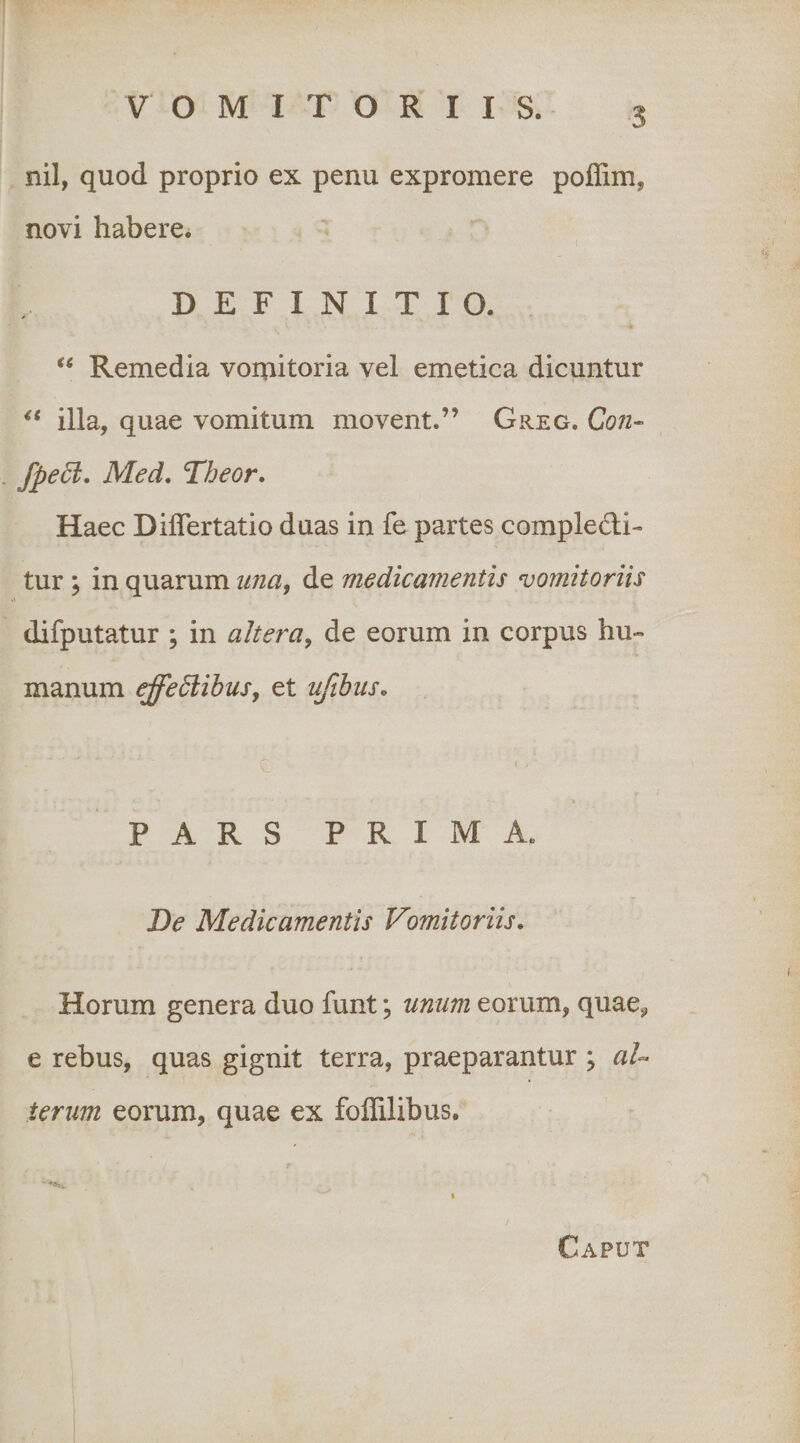 nil, quod proprio ex penu expromere poflim, novi habere. DEFINITIO. Remedia voniitoria vel emetica dicuntur illa, quae vomitum movent.” Greg. Con- fpe6i, Med, Tbeor. Haec Diflertatio duas in fe partes compledi- tur ; in quarum tma^ de medicamentis vomitoriis difputatur ; in altera^ de eorum in corpus hu¬ manum effedlibusy et ufibus. PARS PRIMA. Ide Medicamentis Vomitoriis, Horum genera duo funt; unum eorum, quae^, e rebus, quas gignit terra, praeparantur ; aU ierim eorum, quae ex foflilibus. Caput