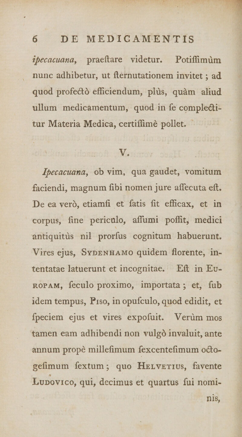 1 ipecacuanay praeftare videtur, Potiffimum nunc adhibetur, ut flernutationem invitet; ad quod profedo efficiendum, plus, quam aliud ullum medicamentum, quod in fe cqmpledi- tur Materia Medica, certiffime pollet. V. Ipecacuanay ob vim, qua gaudet, vomitum faciendi, magnum fibi nomen jure affecuta eft. De ea vero, etiamfi et fatis Iit efficax, et in corpus, line periculo, alTumi poffit, medici antiquitus nil prorfus cognitum habuerunt. Vires ejus, Sydenhamo quidem florente, in¬ tentatae latuerunt et incognitae. Eli in Eu¬ ropam, feculo proximo, importata; et, fub idem tempus, Piso, in opufculo, quod edidit, et fpeciem ejus et vires expofuit. Verum mos tamen eam adhibendi non vulgo invaluit, ante annum prope millefimum fexcentefimum odio- gefimum fextum; quo Helvetius, favente -t Ludovico, qui, decimus et quartus fui nomi¬ nis,