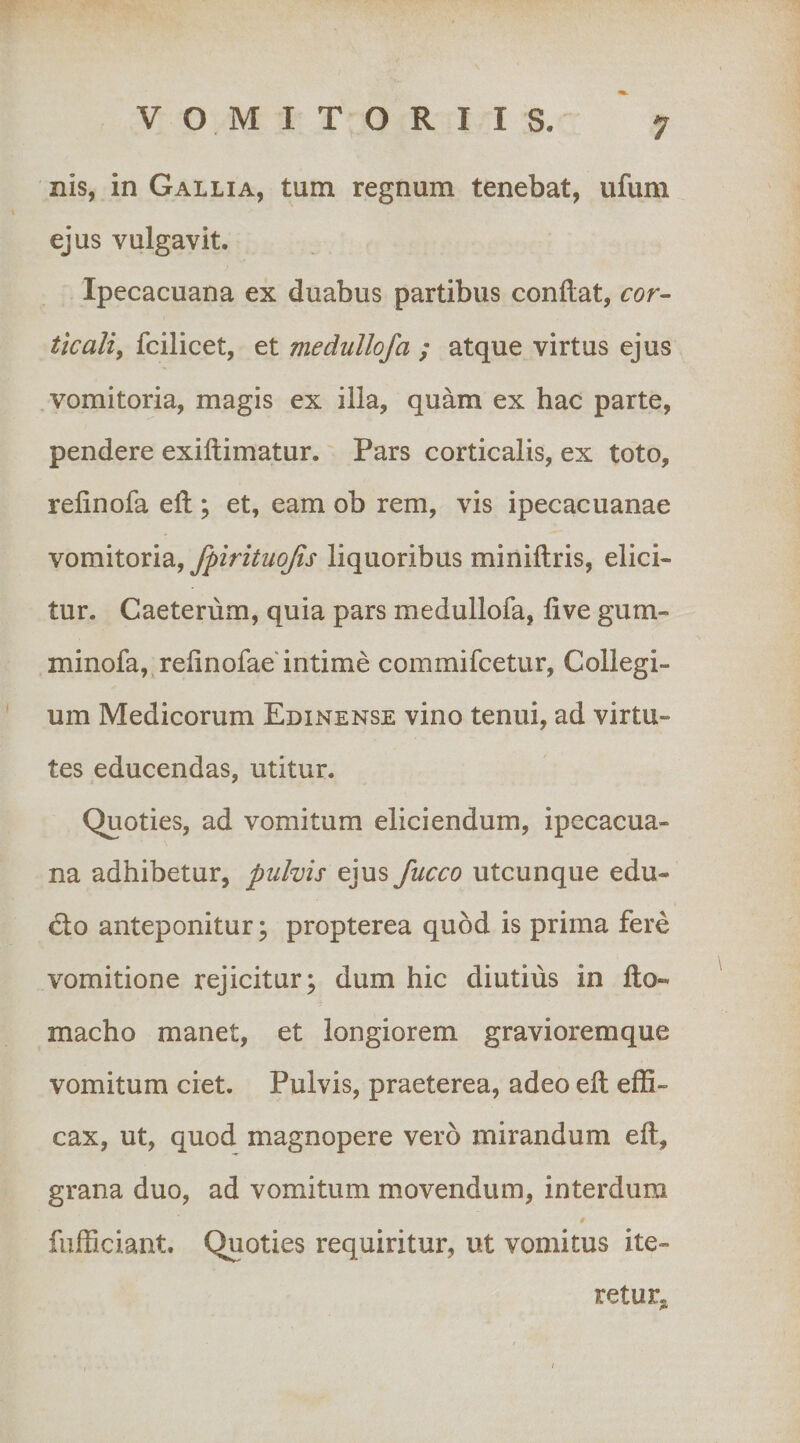 nis, in Gallia, tum regnum tenebat, ufum ejus vulgavit. Ipecacuana ex duabus partibus condat, cor- ticaliy fcilicet, et medullofa ; atque virtus ejus vomitoria, magis ex illa, quam ex hac parte, pendere exidimatur. Pars corticalis, ex toto, rednofa ed ; et, eam ob rem, vis ipecacuanae vomitoria, fpirituojis liquoribus minidris, elici¬ tur. Caeterum, quia pars medullofa, dve gum- minofa, rednofae'intime commifcetur, Collegi¬ um Medicorum Edinense vino tenui, ad virtu¬ tes educendas, utitur. Quoties, ad vomitum eliciendum, ipecacua¬ na adhibetur, pulvis ejus fucco utcunque edu- &lt;do anteponitur; propterea quod is prima fere vomitione rejicitur; dum hic diutius in do- macho manet, et longiorem gravioremque vomitum ciet. Pulvis, praeterea, adeo ed effi¬ cax, ut, quod magnopere vero mirandum ed, grana duo, ad vomitum movendum, interdum $ fufficiant. Quoties requiritur, ut vomitus ite¬ ret ur^