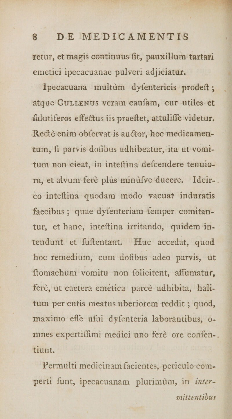 retur, et magis continuus fit, pauxillum tartari emetici ipecacuanae pulveri adjiciatur. Ipecacuana multum dyfentericis prodeft; atque Gullenus veram caufam, cur utiles et falutiferos efifedus iis praeftet, attulifiTe videtur. Rede enim obfervat is audor, hoc medicamen¬ tum, fi parvis doiibus adhibeatur, ita ut vomi¬ tum non cieat, in inteilina defcendere tenuio¬ ra, et alvum fere plus minufve ducere. Idcir¬ co inteilina quodam modo vacuat induratis faecibus ; quae dyfenteriam femper comitan¬ tur, et hanc, inteilina irritando, quidem in¬ tendunt et fuftentant. Huc accedat, quod hoc remedium, cum dofibus adeo parvis, ut domachum vomitu non folicitent, affumatur, fere, ut caetera emdica parce adhibita, hali¬ tum per cutis meatus uberiorem reddit; quod, maximo efle ufui dyfenteria laborantibus, o- mnes expertillimi medici uno fere ore confen- tiunt. Permulti medicinam facientes, periculo com¬ perti funt, ipecacuanam plurimum, in inter- . mlttentihm