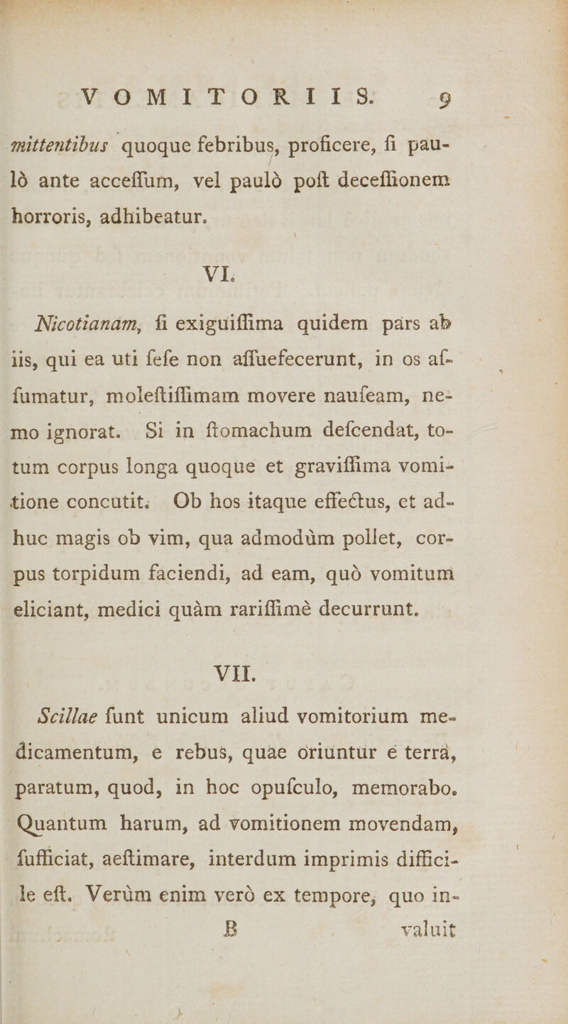 mittentibus quoque febribus, proficere, fi pau¬ lo ante acceflum, vel paulo poft deceffionem horroris, adhibeatur. VI. Nicotianam, fi exiguiflima quidem pars ab iis, qui ea uti fefe non afluefecerunt, in os af- fumatur, moleftiflimam movere naufeam, ne¬ mo ignorat. Si in ftomachum defcendat, to¬ tum corpus longa quoque et gravifiima vomi¬ tione concutit. Ob hos itaque effedus, et ad¬ huc magis ob vim, qua admodum pollet, cor¬ pus torpidum faciendi, ad eam, quo vomitum eliciant, medici quam rariffime decurrunt. VII. Scillae funt unicum aliud vomitorium me¬ dicamentum, e rebus, quae driuntiir e terra, paratum, quod, in hoc opufculo, memorabo. Quantum harum, ad vomitionem movendam, fufficiat, aefiimare, interdum imprimis diffici¬ le eft. Verum enim vero ex tempore, quo in- B valuit