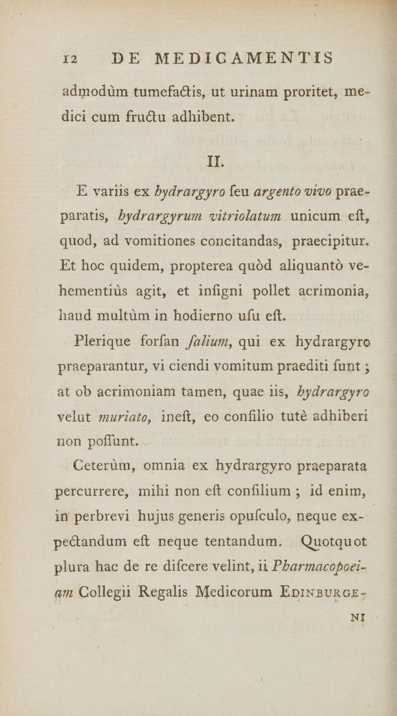 admodum tumefadis, ut urinam proritet, me¬ dici cum friidlu adhibent. II. E variis ex hydrargyro feu argento vivo prae¬ paratis, hydrargyrum vitriolatum unicum ell, quod, ad vomitiones concitandas, praecipitur. Et hoc quidem, propterea quod aliquanto ve¬ hementius agit, et inligni pollet acrimonia, haud multum in hodierno ufu eft. Plerique forfan falium, qui ex hydrargyro praeparantur, vi ciendi vomitum praediti funt; at ob acrimoniam tamen, quae iis, hydrargyro velut muriato, ineft, eo coniilio tute adhiberi non poiTunt. Ceterum, omnia ex hydrargyro praeparata percurrere, mihi non eft confilium ; id enim, in perbrevi hujus generis opufculo, neque ex- pedlandum eft neque tentandum. Quotquot plura hac de re difcere velint, ii Fharmacopoei- avi Collegii Regalis Medicorum Edinburge- NI