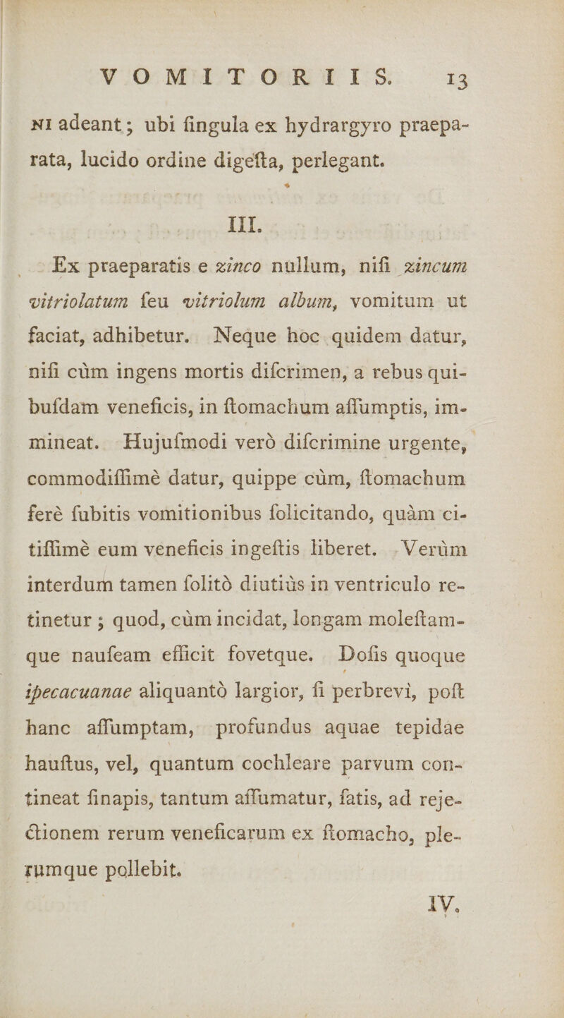 Ki adeant; ubi fingula ex hydrargyro praepa¬ rata, lucido ordine digefta, perlegant. ♦ III. Ex praeparatis e zinco nullum, nili zincum vitriolatum (eu mtriolum alhum^ vomitum ut faciat, adhibetur. Neque hoc quidem datur, nili cum ingens mortis difcrimen, a rebus qui- bufdam veneficis, in flomachum alTumptis, im- mineat. Hujufmodi vero difcrimine urgente, commodiffime datur, quippe ciim, flomachum fere fubitis vomitionibus folicitando, quam ci- tiffime eum veneficis ingellis liberet. Veriim interdum tamen folito diutius in ventriculo re¬ tinetur ; quod, cum incidat, longam molellam- que naufeam efficit fovetque. Dolis quoque f ipecacuanae aliquanto largior, li perbrevi, poli hanc alfumptam, profundus aquae tepidae haullus, vel, quantum cochleare parvum con¬ tineat li napis, tantum alTumatur, fatis, ad reje- clionem rerum veneficarum ex flomacho, ple¬ rumque pollebit. iV.