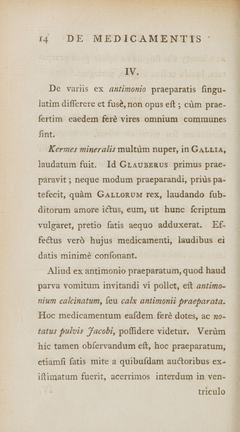 1 14 DE MEDICAMENTIS ' IV. De variis ex antimonio praeparatis fingu- latim dilTerere et fus^, non opus eft ; ciim prae- fertim eaedem fere vires omnium communes fint. Kermes mineralis multum nuper, in Gallia, laudatum fuit. Id Glauberus primus prae¬ paravit ; neque modum praeparandi, prius pa¬ tefecit, quam Gallorum rex, laudando fub- ditorum amore idlus, eum, ut hunc fcriptum vulgaret, pretio fatis aequo adduxerat. Ef- fedlus vero hujus medicamenti, laudibus ei datis minime confonant. Aliud ex antimonio praeparatum, quod haud parva vomitum invitandi vi pollet, eil antimo- Ilium calcinatumj feu calx antimonii praeparata. Hoc medicamentum eafdem fere dotes, ac no¬ tatus pulvis Jacobi, poffidere videtur. Verum hic tamen obfervandum eft, hoc praeparatum, etiamfi fatis mite a quibufdam audoribus ex- iftimatum fuerit, acerrimos interdum in ven¬ triculo