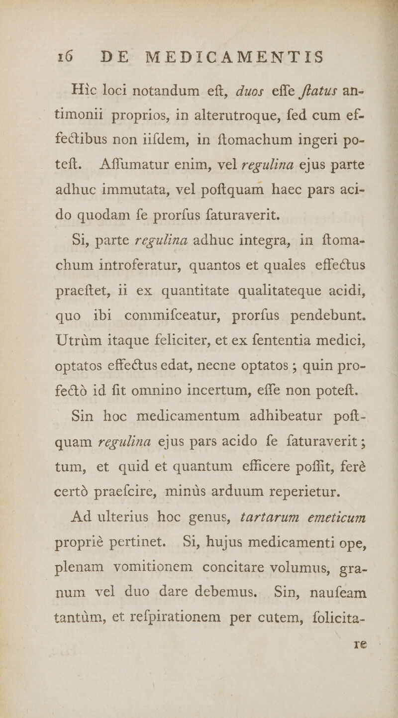 Hic loci notandum eft, duos effe Jlatus an- timonii proprios, in alterutroque, fed cum ef- fediibus non iifdem, in llomachum ingeri po- teft. AlTumatur enim, vel regulina ejus parte adhuc immutata, vel poftquam haec pars aci¬ do quodam fe prorfus faturaverit. Si, parte regulina adhuc integra, in ftoma- chum introferatur, quantos et quales effedus praeftet, ii ex quantitate qualitateque acidi, quo ibi commifceatur, prorfus pendebunt. Utrum itaque feliciter, et ex fententia medici, optatos effedtus edat, necne optatos; quin pro- fedo id Iit omnino incertum, effe non poteft. Sin hoc medicamentum adhibeatur poft¬ quam regulina ejus pars acido fe faturaverit; tum, et quid et quantum efficere poffit, ferd certo praefcire, minus arduum reperietur. Ad ulterius hoc genus, tartarum emeticum proprie pertinet. Si, hujus medicamenti ope, plenam vomitionem concitare volumus, gra¬ num vel duo dare debemus. Sin, naufeam tantum, et refpirationem per cutem, folicita- re