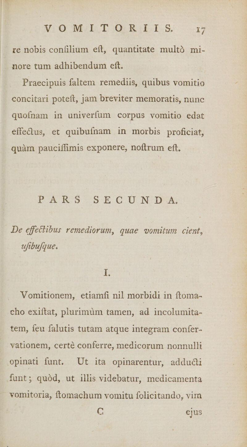 re nobis conlilium eft, quantitate multo mi¬ nore tum adhibendum eft. Praecipuis faltem remediis, quibus vomitio concitari poteft, jam breviter memoratis, nunc quofnam in univerfum corpus vomitio edat efFedus, et quibufnam in morbis proficiat, quam pauciflimis exponere, noftrum efi. PARS SECUNDA. De effedlihus remediorum^ quae vomitum cient^ ujtbufque* ( I. Vomitionem, etiamfi nil morbidi in ftoma-’ cho exiftat, plurimum tamen, ad incolumita¬ tem, feu falutis tutam atque integram confer- vationem, certe conferre, medicorum nonnulli opinati funt. Ut ita opinarentur, addudli funt; quod, ut illis videbatur, medicamenta vomitoria, ftomachum vomitu folicitando, vim C eius