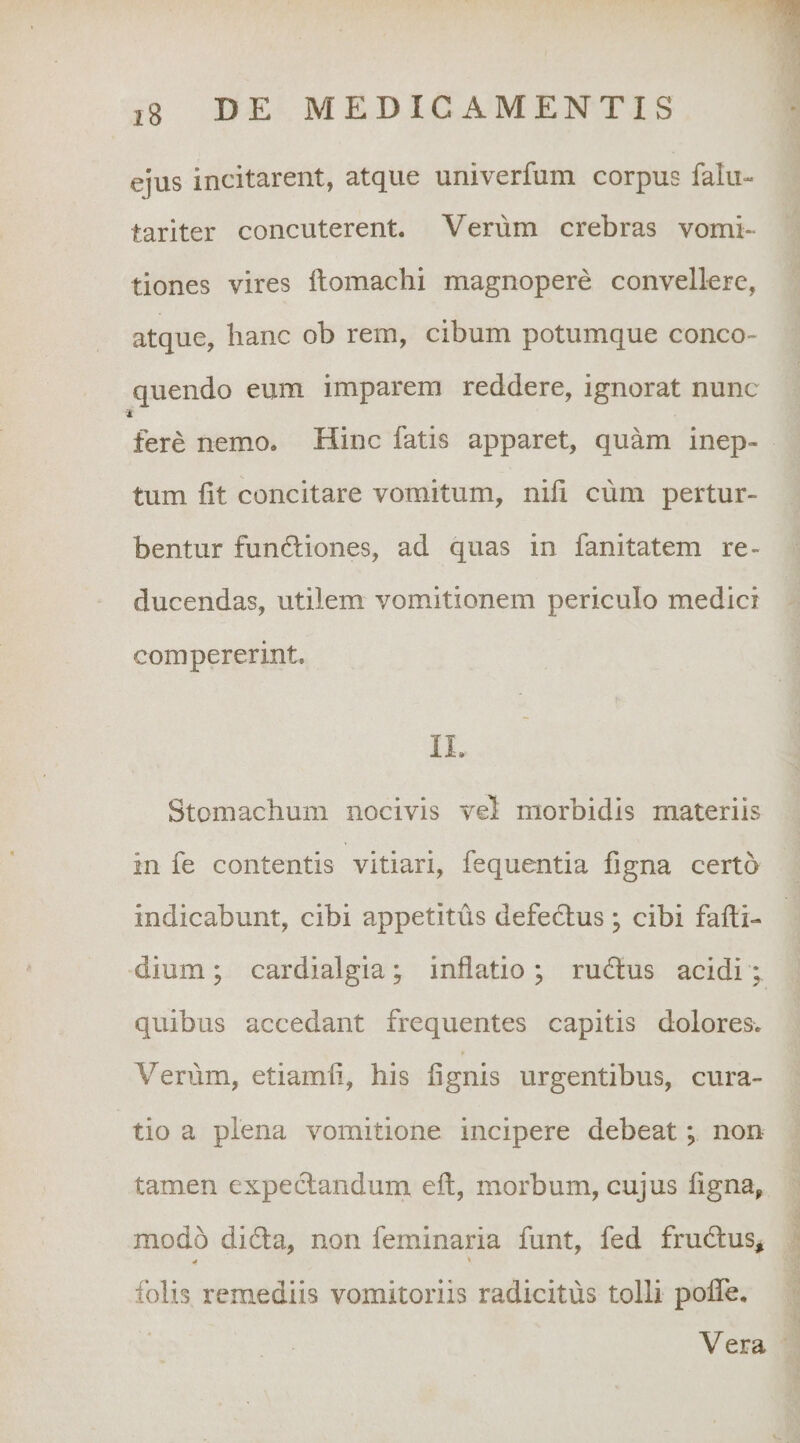 ejus incitarent, atque univerfum corpus falu- tariter concuterent. Verum crebras vomi¬ tiones vires ftomachi magnopere convellere, atque, hanc ob rem, cibum potumque conco¬ quendo eum imparem reddere, ignorat nunc fere nemo. Hinc fatis apparet, quam inep¬ tum fit concitare vomitum, nifi cum pertur¬ bentur funftiones, ad quas in fanitatem re¬ ducendas, utilem vomitionem periculo medici compererint. IL Stomachum nocivis vel morbidis materiis in fe contentis vitiari, fequentia figna certo indicabunt, cibi appetitus defectus; cibi fafti- dium ; cardialgia ; inflatio ; rudius acidi quibus accedant frequentes capitis dolores. Verum, etiamfi, his fignis urgentibus, cura¬ tio a plena vomitione incipere debeat; non tamen expeclandum eft, morbum, cujus figna, modo didla, non feminaria funt, fed frudlus, ^ * folis remediis vomitoriis radicitus tolli polTe. Vera