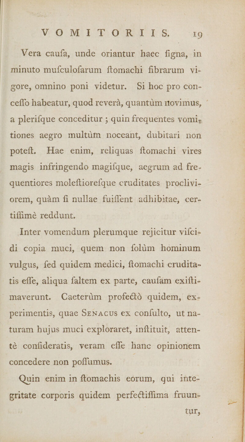 Vera caufa, unde oriantur haec figna, in minuto mufculofarum ftomachi fibrarum vi¬ gore, omnino poni videtur. Si hoc pro con- ceflb habeatur, quod revera, quantum novimus, a plerifque conceditur ; quin frequentes vomi^ tiones aegro multum noceant, dubitari non poteft. Hae enim, reliquas ftomachi vires magis infringendo magifque, aegrum ad fre- quentiores molefiiorefque cruditates proclivi¬ orem, quam fi nullae fuiflent adhibitae, cer- tiflime reddunt. Inter vomendum plerumque rejicitur vifci- di copia muci, quem non folum hominum vulgus, fed quidem medici, ftomachi crudita¬ tis efle, aliqua faltem ex parte, caufam exifti- maverunt. Caeterum profecfto quidem, ex¬ perimentis, quae Senacus ex confulto, ut na¬ turam hujus muci exploraret, inftituit, atten¬ te confideratis, veram efte hanc opinionem concedere non polTumus. Quin enim in ftomachis eorum, qui inte¬ gritate corporis quidem perfediflima fruun- tur^