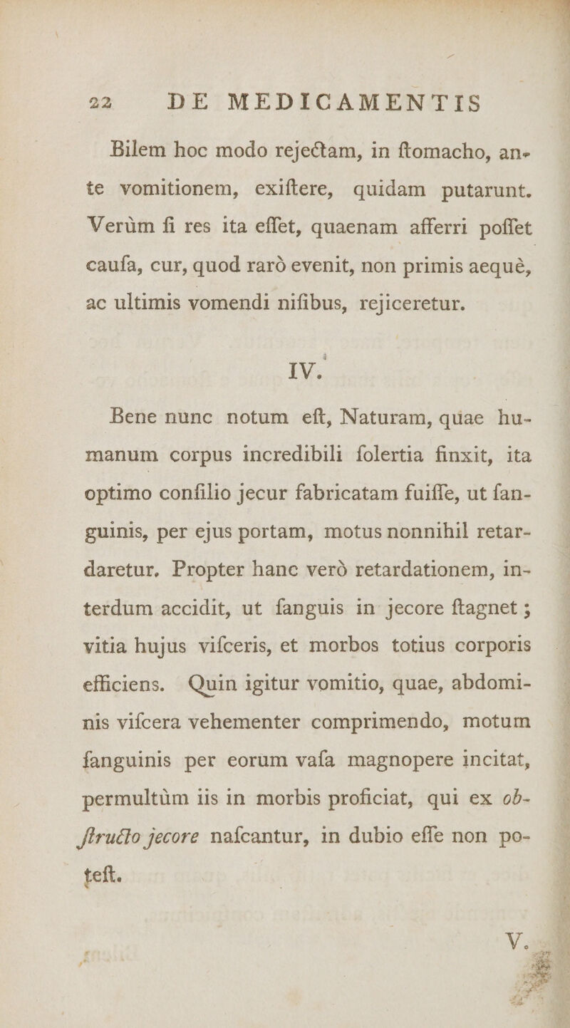 Bilem hoc modo rejedtam, in ftomacho, an^ te vomitionem, exiftere, quidam putarunt. Verum li res ita effet, quaenam afferri poffet caufa, cur, quod raro evenit, non primis aeque, ac ultimis vomendi nifibus, rejiceretur. IV. Bene nunc notum eft, Naturam, quae hu¬ manum corpus incredibili folertia finxit, ita optimo confilio jecur fabricatam fuifie, ut fan- guinis, per ejus portam, motus nonnihil retar¬ daretur, Propter hanc vero retardationem, in¬ terdum accidit, ut fanguis in jecore ftagnet; vitia hujus vifceris, et morbos totius corporis efficiens. Quin igitur vomitio, quae, abdomi¬ nis vifcera vehementer comprimendo, motum fanguinis per eorum vafa magnopere incitat, permultum iis in morbis proficiat, qui ex oh- Jlru6lo jecore nafcantur, in dubio effe non po- teft. \