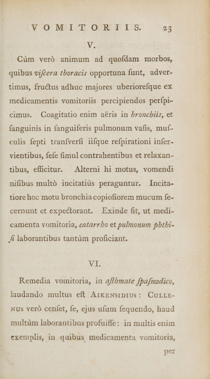 V. Cum vero animum ad quofdam morbos^ quibus vifcera thoracis opportuna funt, adver¬ timus, fru6lus adhuc majores uberiorefque ex medicamentis vomitoriis percipiendos perfpi« cimus. Coagitatio enim aeris in bronchiis^ et fanguinis in ianguiferis pulmonum vafis, muf- culis fepti tranfverli iifque refpirationi infer- vientibus, fefe limul contrahentibus et relaxan¬ tibus, efficitur. Alterni hi motus, vomendi nilibus multo incitatius peraguntur. Incita¬ tiore hoc motu bronchia copiofiorem mucum fe- cernunt et expedlorant. Exinde fit, ut medi¬ camenta vomitoria, catarrho et pulmonum phthU fi laborantibus tantum proficiant. VI. Remedia vomitoria, in afihmate fpafmodico^ laudando multus efi: Aikensidius : Culle- Nus vero cenfet, fe, ejus ufum fequendo, haud multum laborantibus profuifle; in multis enim exemplis, in quibus medicamenta vomitoria, per