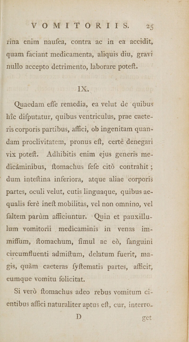 23' rina enim naufea, contra ac in ea accidit, quam faciant medicamenta, aliquis diu, gravi nullo accepto detrimento, laborare poteft. IX. Quaedam effe remedia, ea velut de quibus: r hic difputatur, quibus ventriculus, prae caete- ris corporis partibus, affici, ob ingenitam quan- dam proclivitatem, pronus eft, certe denegari vix poteft. Adhibitis enim ejus generis me¬ dicaminibus, ftomachus fefe cito contrahit; dum inteftina inferiora, atque aliae corporis partes, oculi velut, cutis linguaque, quibus ae¬ qualis fere ineft mobilitas, vel non omnino, vel faltem parum afficiuntur. Quin et pauxillu- lum vomitorii medicaminis in venas im- miffum, ftomachum, fimul ac eo, fanguini circumfluenti admiftum, delatum fuerit, ma- ¥ gis, quam caeteras fyftematis partes, afficit, eumque vomitu folicitat. Si vero flomachus adeo rebus vomitum ci¬ entibus affici naturaliter aptus eft, cur, interro- II get