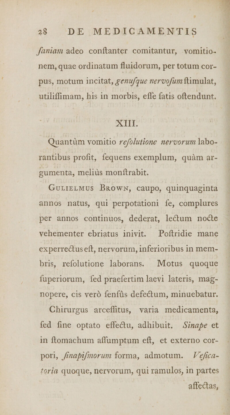 I faniani adeo conftanter comitantur, vomitio¬ nem, quae ordinatum fluidorum, per totum cor¬ pus, motum incitat, /z^-rz/o/^z/^ftimulat, iitiliflimam, his in morbis, efle fatis oflendunt. XIII. - 11 - Quantum vomitio refolutione nervorum labo¬ rantibus profit, fequens exemplum, quam ar¬ gumenta, melius monftrabit. Gulielmus Brown, caupo, quinquaginta annos natus, qui perpotationi fe, complures per annos continuos, dederat, ledtum nodle vehementer ebriatus inivit. Poftridie mane experredtuseft, nervorum, inferioribus in mem¬ bris, refolutione laborans. Motus quoque fuperiorum, fed praefertim laevi lateris, mag¬ nopere, cis vero fenfus defedlum, minuebatur. Chirurgus arceflitus, varia medicamenta, fed fine optato effedu, adhibuit. Sinape et in fiomachum aflumptum eft, et externo cor¬ pori, Jinapifmorum forma, admotum. Vejica- toria quoque, nervorum, qui ramulos, in partes affedas,