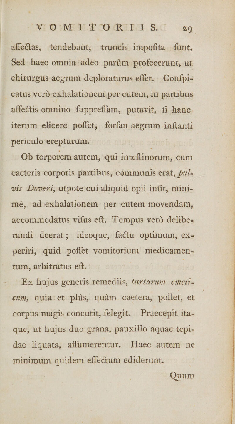 affedlas, tendebant, truncis impofita funt. Sed haec omnia adeo parum profecerunt, ut chirurgus aegrum deploraturus elTet. Confpi- catus vero exhalationem per cutem, in partibus affedlis omnino fuppreflam, putavit, li hanc iterum elicere polTet, forfan aegrum inflanti periculo erepturum. 0 t Ob torporem autem, qui inteftinorum, cum caeteris corporis partibus, communis erat, pul¬ vis Doveriy utpote cui aliquid opii infit, mini¬ me, ad exhalationem per cutem movendam, accommodatus vifus efl. Tempus vero delibe¬ randi deerat; ideoque, fadlu optimum, ex¬ periri, quid pofTet vomitorium medicamen- % tum, arbitratus efl. Ex hujus generis remediis, tartarum emeti¬ cum, quia et plus, quam caetera, pollet, et corpus magis concutit, felegit. Praecepit ita¬ que, ut hujus duo grana, pauxillo aquae tepi¬ dae liquata, afTumerentur. Haec autem ne minimum quidem effedlum ediderunt. Quum