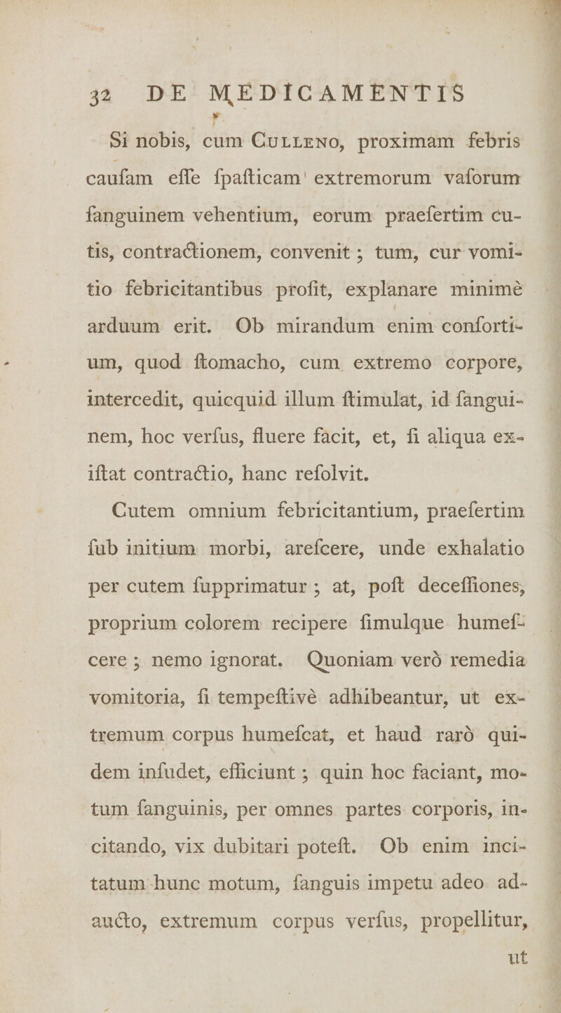 '1 32 DE ]V;EDIC AMENTIS Si nobis, cum Culleno, proximam febris caufam efle fpafticam' extremorum vaforum fanguinem vehentium, eorum praefertim cu¬ tis, contractionem, convenit; tum, cur vomi¬ tio febricitantibus prolit, explanare minime arduum erit. Ob mirandum enim conforti^ um, quod llomacho, cum extremo corpore, intercedit, quicquid illum flimulat, id fangui¬ nem, hoc verfus, fluere facit, et, li aliqua ex- iftat contraCtio, hanc refolvit. Cutem omnium febricitantium, praefertim fub initium morbi, arefcere, unde exhalatio per cutem fupprimatur ; at, pofl: decefliones, proprium colorem recipere flmulque humef- cere ; nemo ignorat. Quoniam vero remedia vomitoria, fi tempeftive adhibeantur, ut ex¬ tremum corpus humefcat, et haud raro qui¬ dem infudet, efficiunt; quin hoc faciant, mo^ tum fanguinis, per omnes partes corporis, in¬ citando, vix dubitari poteft. Ob enim inci¬ tatum hunc motum, fanguis impetu adeo ad- audo, extremum corpus verfus, propellitur, ut