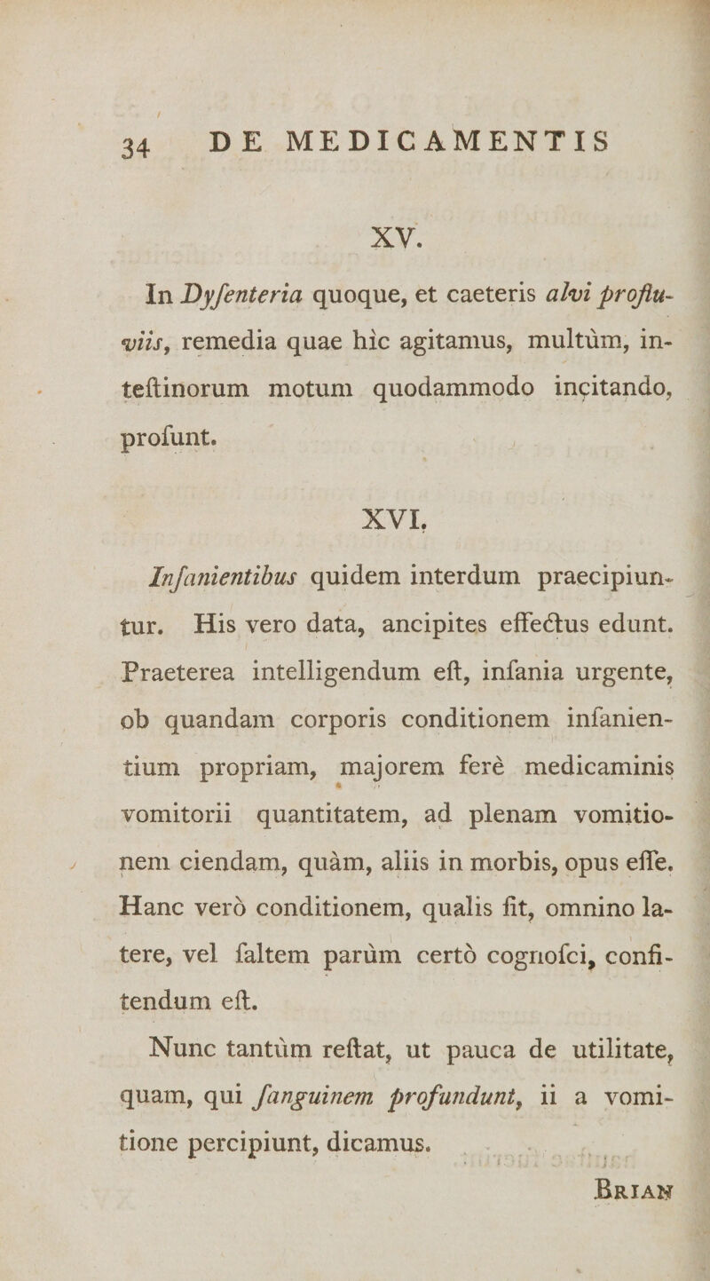 XV. In Dyfenteria quoque, et caeteris alvi proflu¬ viis, remedia quae hic agitamus, multum, in- teftinorum motum quodammodo incitando, profunt. XVL Injanientibus quidem interdum praecipiun¬ tur. His vero data, ancipites effedtus edunt. Praeterea intelligendum eft, infania urgente, ob quandam corporis conditionem infanien- tium propriam, majorem fere medicaminis vomitorii quantitatem, ad plenam vomitio¬ nem ciendam, quam, aliis in morbis, opus effe. Hanc vero conditionem, qualis fit, omnino la¬ tere, vel faltem parum certo cogriofci, confi¬ tendum eft. Nunc tantum reftat, ut pauca de utilitate, quam, qui Janguinem profundunt, ii a vomi¬ tione percipiunt, dicamus. . Briah