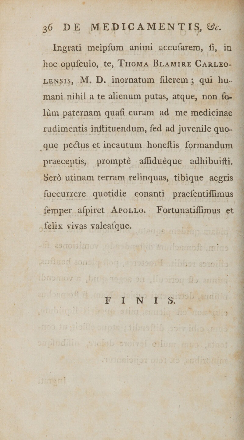 Ingrati meipfum animi accufarem, fi, in hoc opufculo, te, Thoma Blamire Carleo- LENSis, M. D. inornatum filerem; qui hu¬ mani nihil a te alienum putas, atque, non fo- lum paternam quafi curam ad me medicinae rudimentis inftituendum, fed ad juvenile quo¬ que pedtus et incautum honeftis formandum praeceptis, prompte affidueque adhibuifii. Sero utinam terram relinquas, tibique aegris fuccurrere quotidie conanti praefentifiimus femper afpiret Apollo. Eortunatiflimus et felix vivas valeafque. F I N I S.