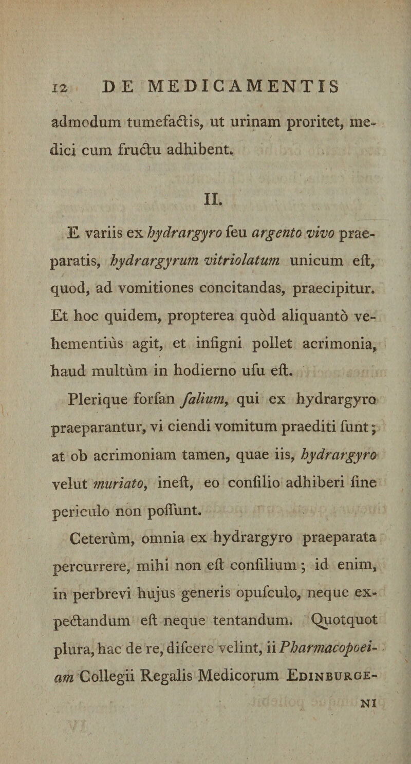 admodum tumefadlis, ut urinam proritet, me¬ dici cum fru6lu adhibent. II. E variis tX hydrargyro feu argento vivo prae¬ paratis, hydrargyrum vitriolatum unicum eft, quod, ad vomitiones concitandas, praecipitur. Et hoc quidem, propterea quod aliquanto ve¬ hementius agit, et infigni pollet acrimonia, haud multum in hodierno ufu eft. Plerique forfan falium, qui ex hydrargyro praeparantur, vi ciendi vomitum praediti funt; at ob acrimoniam tamen, quae iis, hydrargyro velut muriato, ineft, eo confilio adhiberi fine periculo non poflunt. Ceterum, omnia ex hydrargyro praeparata percurrere, mihi non eft confilium; id enim, in perbrevi hujus generis opufculo, neque ex- pedandum eft neque tentandum. Quotquot plura, hac de re, difcere velint, nPharmacopoei- am Collegii Regalis Medicorum Edinburge- NI