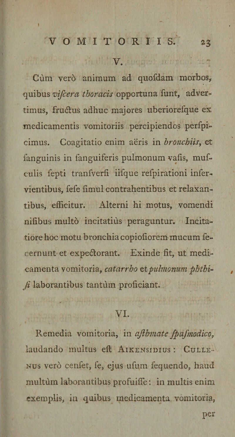 I VOMITORII S. 23 V. • Cum vero animum ad quofdam morbos^ quibus mfcera thoracis opportuna funt, adver¬ timus, frudus adhuc majores uberiorefque ex medicamentis vomitoriis percipiendos perfpi- cimus. Coagitatio enim aeris in hronchitSy et fanguinis in fanguiferis pulmonum vafis, muf- culis fepti tranfverli iifque refpirationi infer- vientibus, fefe limul contrahentibus et relaxan¬ tibus, efficitur. Alterni hi motus, vomendi nifibus multo incitatius peraguntur. Incita¬ tiore hoc motu bronchia copiofiorem mucum fe- cernunt et expedorant. Exinde fit, ut medi- camenta vomitoria, catarrho ^Ipulmonum phthi^ Ji laborantibus tantum proficiant. VI. Remedia vomitoria, in ajlhmate fpafmodico, laudando multus eft Aikensidius : Culle- Nus vero cenfet, fe, ejus ufum fequendo, haud multum laborantibus profuifie: in multis enim exemplis, in quibus medicamenta vomitoria, per