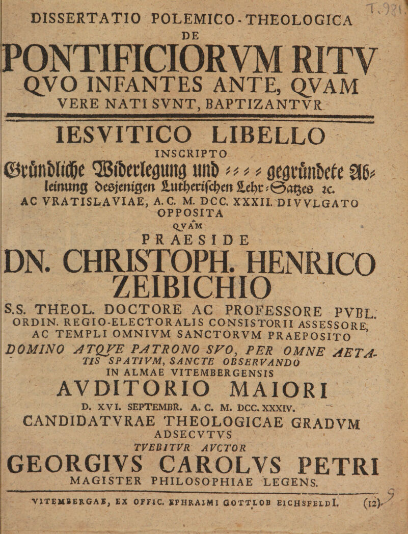 DISSERTATIO POLEMICO • THEOLOGICA DE PONTIE1CIORV QVO INFANTES ANTE, QVAM VERE NATI SVNT. BAPTIZANTVR IESVITICO INSCRIPTO ©tfin&amp;Iidje ® tkcleguitg tml&gt; at* geariliMc SIC'? letmwg b&amp;imiQtn JLutf?mfc&amp;m2.ef)t&lt;0m$e6 zc. AC VRATISLAVIAE, A. C. M. DCC, XXXII.'DI VVLGATQ OPPOSITA QV AM P R AE S I D E DN. CHRISTOPH. HEN ZEIBICHIO S.s. THEOL. DOCTORE AC PROFESSORE PVBL ORDIN. REGIO-ELECTORALIS CONSISTORII ASSESSORE  AC TEMPLI OMNIVM SANCTORVM PRAEPOSITO DOMINO ATQFE PATRONO SFO, PER OMNE AETA TIS SPATIVM, SANCTE OBSERVANDO IN ALMAE VITEMBERGENSIS AVDITORIO MAIORI D. XVI. SEPTEMBR. A. C. M. DCC. XXXIV. CANDIDATVRAE THEOLOGICAE GRADVM ADSECVTVS , TVEB1TVR AVCTOR GEORGIYS CAROLYS PETRI MAGISTER PHILOSOPHIAE LEGENS. VITEMBER.GAE, EX OFFIC. SPHRAJM1 GOTTLOB EICHSFEI.pl. (l2)