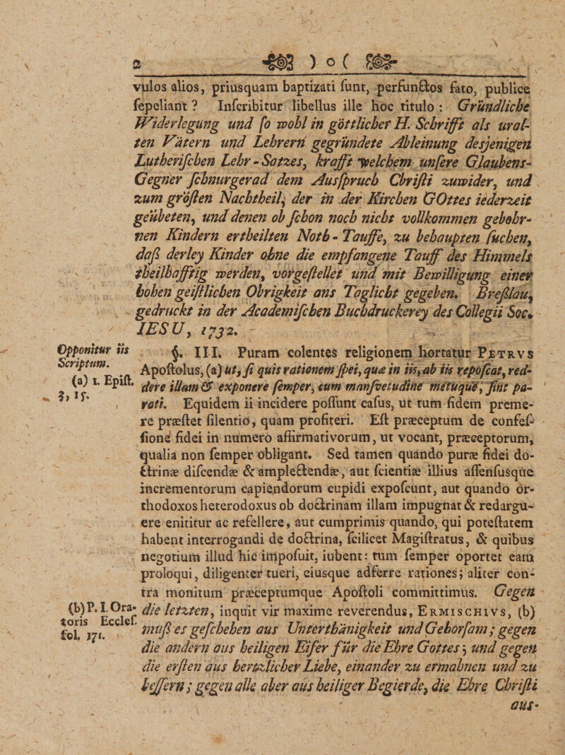 . -. f . , ! f0_.. i \ •' - ■ ,V! £$ a 4tS ) ° ( '.£#§* ^ ..1 ■ r ' 1 111 1 T - rn»m ,, |,|, | ■„ .. . vulos alios, priusquam baptizati funt, perfunftos fato, publice fepeliant ? Infcribitur libellus ille hoc titulo : Grimdlicbe Widevkgung und fo wohl in gottlicher H Schrifft ais urat- ten Vatem und Lehrerri gegrundete Ableinung desjenigen Lutherifcben Lehr - Satzes, krafft ytelchem unfere Glaubens- Gegner fcbnurgerad dem Ausfprucb Cbrifli zuwider, and zum grojlen Nacbtheil) der in der Kirchen GOttes iederzeit geubeten, und denen obfcbon nocb nicbt voUkommen gebobr- fien Kindern ertbeilten Notb - Taujfe, zu bebaupten fucbeny dojl derley Kinder obne die empfangene Tauff des Hinimels theilbajftig werden^ vorgefteUet tmd mit BewiUigung einer bohen geijilicben Obrigkeit ans Taglicht gegeben. Breflau, gedruckt in der Academifchen Bucbdruekerey des Collegii Sqc* IESUy 2?32. - \ ' Opponitur iis III. Puram colentes religionem hortatur Petrvs criptam. Apoftolus, (a) uty fi quis rationem fiet, qua in iis, ab iis repofcat% red- (a; t Eptlt. ^eye mam (3 exponere femper ^ tum manfoetudine metuque, fint pa- } ^ , rati Equidem ii incidere pofliint cafus, ut tum fidem preme¬ re praeftet filentio, quam profiteri. Efl: praeceptum de confef- {iond fidei in numero affirmativorum, ut vocant, praeceptorum, qualia non femper obligant. Sed tamen quando purae fidei do- fctrinae difcendae &amp; ampleftendae, aut fcientiae illius affenfusque incrementorum capiendorum cupidi expofcunt, aut quando or¬ thodoxos heterodoxus ob doctrinam illam impugnat &amp; redargu- , ere enititur ac refellere &gt; aut cumprimis quando, qui poteftatem habent interrogandi de doctrina, lcilicet Magiftratus, &amp; quibus - negotium illud hic impofuit, iubent: tum femper oportet eam proloqui, diligenter tueri, eiusque adferre rationes; aliter con¬ tra monitum praeceptumque Aooftoli committimus. Gegen (b) P. I Ora- die letzten, inquit vir maxime reverendus, Ermisghxvs, (b) lol?Sj7f.CC C inufi es gefcbehen aus Vntertbanigkeit midGehorfam; gegen die andevn aus heiligen Eifer fur dieEhre Gottes 5 und gegen die er/len aus beruzlicher Liebe, einander zu ermabnen und zu bejfern ; gegen alie aber aus hei liger Begi er dey die Ehre Cbrifti ausi