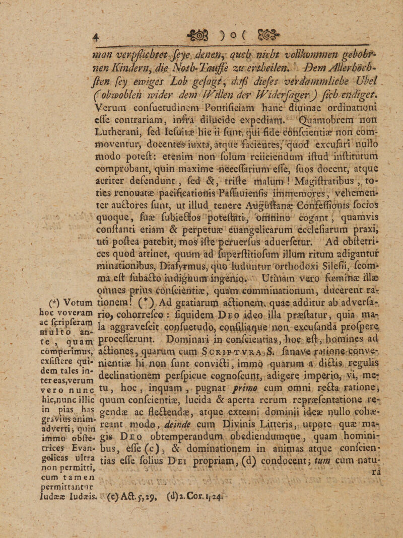 722an verpflicbtet feye dencn, auch niebt vottlmmnen gebobv- nen Kindern&gt; die Notb* Taujfe zu ertheilen* Dem AUerhoch- fleti fey eiviges Lob gefagf, djfl diefes verdammlicbe Ubel (obwobieh wider dem IViUen der Wuierfager) flich endiget. Verum confuetudinem Pontificiam hanc diuinae ordinationi cffe contrariam, infra dilucide expediam. Quamobrem non Lutherani, fed lefuit^ hic ii funtv qui fide cohfcientiae non com¬ moventur, docentes iuxta, atque facientes,' quod excufari nullo modo potefl: etenim non folum reficiendum iftud inftitutum comprobant, quin maxime neeeffarium ede, fuos docent, atque acriter defendunt, fed &amp;, trifie malum! Magiftratibus , to¬ ties renouatae pacificationis Faffauienfis im memor es, vehemen¬ ter auftores funt, ut illud tenere Aughfranae Gonfefiionis focios quoque, fuae fubiefJos poteflati, 'orrtftino cogant, quamvis conflanti etiam &amp; perpetuae euangelicarum ecclefiarum praxi, uti poftea patebit, mos ifte peruerfus aduerfetur. Ad obfletri- ces quod attinet, quum ad fuperflitiofum illum ritum adigantur minationibus, Diafytmus, quo luduntur orthodoxi Silefii, fcom- ma eft fubaflo indignum ingenio. Urinam vero feminae illae omnes prius confcienriae, quam comminationum, ducerent ra- (*) Votum tionem! (*) Ad gratiarum aftionemu quae additur ab adverfa- h°c voveram rio, cohorrefco : fiquidem Deo ideo illa praedatur, quia ma- muTto^an^ aS§ravekit confuetudo, confiliaque non, excufanda profpere te , quam procefferunt. Dominari in confcientias, hoc eft, homines ad comperimus, aftiones, quarum cum Scrip t vra S. fanave ratione cqnve- exfiftere qui- nientiae hi non funt convifti, immp quarum a diflis regulis terea^Verum declinationem perfpicue cognofcunt, adigere imperio, vi, me: vero nunc tu, hoc, inquam , pugnat primo cum omni refla ratione, hic,nunc illic quum confcientiae, lucida &amp; aperta rerum repraefentatione re- in pias has gendse ac fleftendae, atque externi dominii idese nullo cohae- adverti Squin reant modx&gt;, deinde cum Divinis Litteris, utpote quae ma- immo obfte-gfi Deo obtemperandum obediendumque, quam homini- trices Evan-bus, efie(c), &amp; dominationem in animas atque confcien- gelicas ulrra tjas folius Dei propriam, (d) condocent; tum cum natu- non permitn, y * L v y ra cum tamen permittantur ludias ludceis. (c) AShf,29# (d) 2. Cor. 1^24.