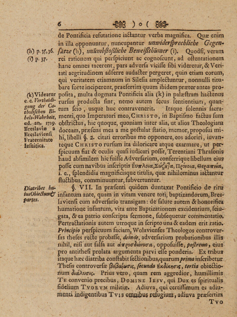 CO P- 37- (k)Videatur c. c. Vertheult• gung der Ca- t boli fi h en Bi- beh-Wahrbeit, ed. an^ 1729. Breslavi® a Breslavienft Fraternitate Iefuitfca.' V I ' V Diatribes hu• tusObiefiumif fartes* 6 ' 1 •§f3 ) ° ( _ de Pontificia refutatione ia&amp;antur verba magnifica. Quae enim in iila opponuntur , nuncupantur unmderfprechliche Gegen- rei rationem qui perfpiciunt ac cognofcunt, ad oftentationem hanc omnes tacerent, pars adverfa vicifie fibi videretur, &amp; Veri¬ tati' aegritudinem ad ferre auda&amp;er pergeret, quin etiam eorum, qui veritatem etiamnum in Siiefia amplectuntur, nonnulli titu¬ bare forte inciperent, praefertim quum ibidem praeter antea pro- pofita, multa dogmata Pontificia alia (k) in palceftram hactenus rurfus produfta fint, nemo autem fecus Tendentium, quan¬ tum fcio , usque huc contravenerit. Itaque foiennis facra- menti,quo Imperatori meo,Christo, in Baptifmo faftus fum obftriftus, hic quoque, quoniam inter alia, ut alios Theologiam doceam, praefens mea a me poftulat ftatio, memor, propofui mi¬ hi, libelli §. 2. citati erroribus me opponere, eos adoriri, iuvan- teque Christo rurfum ita diloricare atque exarmare, ut per* fpicuum fiat Sc oculis quafiiudicari poflit, Terentiani Thrafonis haud abfimilem hicfuiffe Adverfarium, conferriquelibellum eius poffe cum navibus infcriptis KVTrKoict^ooQfjct) U^ovoia, i. e., fplendidis magnificisque titulis, quae nihilominus iaftantur fluftibus, comminuuntur, fubvertuntur» §. VII. In praefenti quidem duntaxat Pontificio de rini infantum ante, quam in vitam venere toti, baptizandorum, Bres- lavienfi cum adverfario transigam: de falute autem &amp; honorifica humatione infantum, vita ante Baptizationem excidentium, feiu- gata, &amp;ea patrio confcripta fermone, fubfequetur commentatio. Bertra&amp;ationis autem utroque in fcripto una &amp; eadem erit ratio. Principio perfpicuum faciam, Wolavienfes Theologos controver- fas thefes re&amp;e probaffe, deinde, adverfarium probationibus illis nihil, nifi aut falfa aut ctTrqoarhovvcrct, oppofuiffe, poflrmo, eius pro antithefi prolata argumenta parvi elle ponderis. Ex tribus itaque haec diatriba eonftabit fe&amp;ionibus, quarum prima infcribetur Thefis controverfcc fecunda E, tertia obieclio- num §id,Av<ri$* Prius vero, quam rem aggredior, humillimis Te convenio precibus, Domine Iesv, qui Dux es fpiritualis fidelium T vorvm militiae. Adiuva* qui certiffimum es adiu- menti indigentibus Tvxs omnibus refugium, adiuva praefertim , ' ' - - ■ Tvo