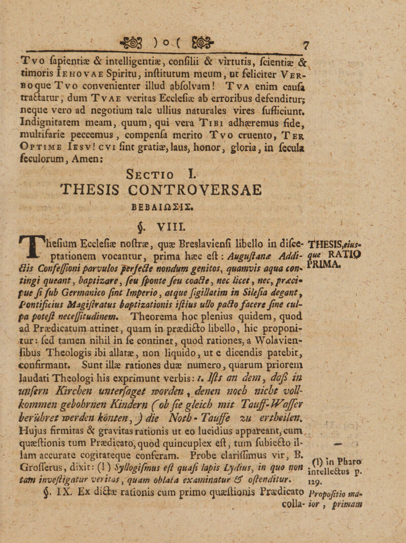 Tvo fapientiae &amp; intelligentiae, confilii &amp; virtutis, fcientiae &amp; timoris Iehovae Spiritu, inftitutum meum, ut feliciter Ver- soqueTvo convenienter illud abfolvam! Tva enim eaufi tra&amp;atur, dum Tvae veritas Ecdefiae ab erroribus defenditur; neque vero ad negotium tale ullius naturales vires fuffieiunt. Indignitatem meam, quum, qui vera Tibi adhaeremus fide, multifarie peccemus, compenfa merito Tvo cruento, Ter Op time Iesv!cvi fint gratiae,laus, honor, gloria, in fecula feculorum, Arnen: Sectio I. THESIS CONTROVERSAE BEBAI&amp;2I2. 7 §• VIII. Thefium Ecdefiae noftrae, quae Breslavienfi libello in difce- ptationem vocantur, prima haec eft : Auguftana Addi- Uls Confeffioni parvulos per/ede nondum genitos, quamvis aqua con- tingi queant, baptizare, feufponte feu eoad e, nec licet, nec,praei» pue fi fub Germanico fint Imperio, atque figiUatim in Stlefia degant, Pontificius Magifiratus baptizationis iftius ullo pafto facere fine cui- pa poteft neceffitudinent. Theorema hoc plenius quidem, quod ad Praedicatum attinet, quam in praedifto libello, hic proponi¬ tur: fed tamen nihil in fe continet, quod rationes, a Wolavien- fibus Theologis ibi allatae, non liquido, ut e dicendis patebit, confirmant. Sunt illae rationes duae numero, quarum priorem laudati Theologi his exprimunt verbis: ?• Ifts an dem, da fi in imfevn Kirchen unterfaget wovden, denen noch nicht voll- kommen gebobrnen Kindern (oh fie gleich mit Taujf- W 'affer heruhret werden konten,) die Notb - Taujf e zu ertheilen„ Hujus firmitas &amp; gravitas rationis ut eo lucidius appareant, cum quaeftionis tum Prjcdicato,quod quincuplex eft, tum fubiefto il¬ lam accurate cogitateque conferam. Probe clarifiimus vir, B. Grofferus, dixit: (1) Syllogifmus eft qua fi lapis Lydius, in quo non tam invefiigatur veritas, quam oblata examinatur o[tenditur. IX. Ex difltae rationis cum primo quseftionis Praedicato colla- THES1S,eius- que RATIO PRIMA* (1) in Pharo intelle£tu$ 129. Propofitio ma¬ ior , primam