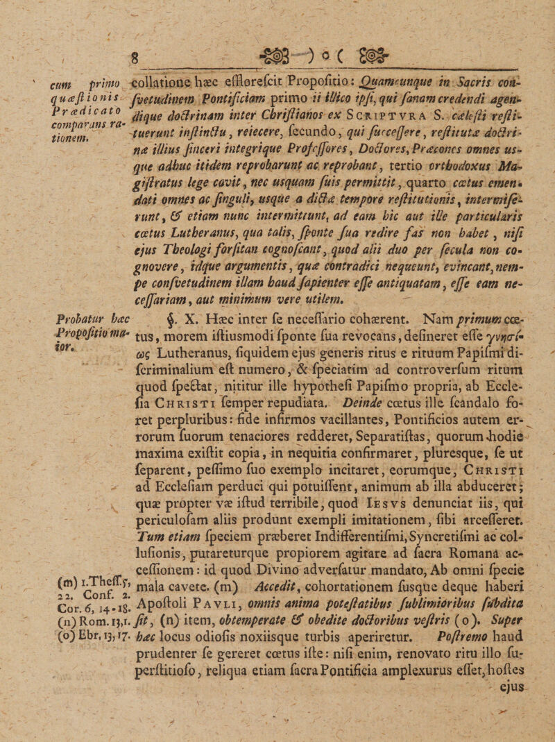 / comparans ra tiomm cum primo collatione haec efflorefcit Propofitio: Quamcunque in Sacris coti- qua fiianis Jvetudinem Pontificiam primo ii illico ipji‘, qui Janam credendi agen- \°a dtcLue doclrtnam inter Cbrifiianos ex Script vr a S. cakfti refli- fuerunt inJUnftu, reiecere, fecundo, qui fiucce[jertp, reftituta doflri- na illius jinceri integrique Profcffbres, Dotlores^Praconcs omnes us¬ que adhuc itidem reprobarunt ac reprobant, tertio orthodoxus Ma¬ gi jlratus lege cavit, ftfr usquam fitis permittit, quarto emen* dati omnes ac finguli, usque a diffa tempore reflitutionis, intermife- / nintytf etiam nunc intermittunt, ad eam hic aut ille par11cularis c cetus Lutberanus, qua talis x fient e fu a redire fias non habet, ejus Theologi forjitan tognofiant, quod alii duo per fecula non co• gnovere, idque argumentis, contradici nequeunt, evincant, w?/#- pe confvetudinem illam haud Japienter ejfie antiquatam, ejfie eam ne- cejfiariam, minimum vere utilem. Probatur hac X. Haec inter fe neceflario cohaerent. Nam primum cce- Propofitio ma* tus, morem iftiusmodi fponte fua revocans,delineret effey^<n- for* Lutheranus, fiquidemejus generis ritus e rituum Papifmi di- fcriminalium eft numero, &amp; fpeciatim ad controverfum ritum quod fpefitat, nititur ille hypothefi Papifmo propria, ab Eccle- fia Christi femper repudiata. Deinde ccetus ille fcandalo fo¬ ret perpluribus: fide infirmos vacillantes, Pontificios autem er¬ rorum fu orum tenaciores redderet, Separatiftas, quorum «hodie maxima exiftit copia, in nequitia confirmaret, pluresque, fe ut feparent, peflimo fuo exemplo incitaret, eorumque, Christi ad Ecclefiam perduci qui potuiffent, animum ab illa abduceret; quae propter vae iftud terribile, quod Iesvs denunciat iis, qui periculofam aliis produnt exempli imitationem, fibi arcefieret. Tum etiam fpeciem praeberet Indifferentifmi,Syncretifmi ac col- lufionis, putareturque propiorem agitare ad facra Romana ac- cefiionem: id quod Divino adverfatur mandato, Ab omni fpecie (m) ghefl-f. mak cavete, (m) Accedit, cohortationem fusque deque haberi Cor 6, 14-18. Apoftoli Pavli, omnis anima poteftatibus (ublimidribus (tlbdita (n) Rom.ij,i.j&amp;, (n) item, obtemperate &amp; obedite doti oribus veflrts (0). Super (o) Ebr, 13,17. h^c locus odiofis noxiisque turbis aperiretur. Poftremo haud prudenter fe gereret ccetus ille: nifi enim, renovato ritu illo fu- perftitiofo, reliqua etiam facra Pontificia amplexurus effet3hofies ' s ' ejus