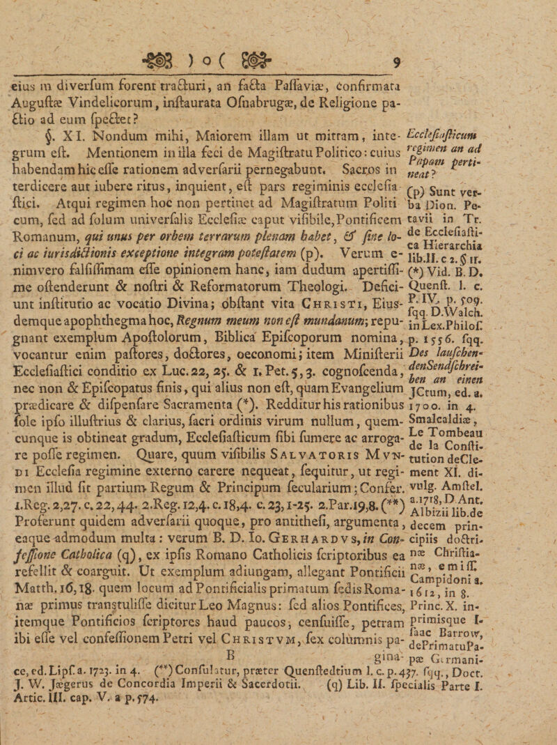 cius m diverfum forent 'tra&amp;uri, an fafta Paffaviae, Confirmata Auguftaz Vindelicorum, inftaurata Ofnabrugae, de Religione pa- ftio ad eum fpeflec? §. XI. Nondum mihi, Maiorem illam ut mitram, inte- Ccckfiafllcum grum eft. Mentionem in illa feci de Magiftratu Politico: cuius fp^w^ me^ habendam hic effe rationem adverfarii pernegabunt. Sacros in ^mt* terdicere aut iubere ritus, inquient, eft pars regiminis ecclefia- $unt flici, Atqui regimen hoe non pertinet ad Magiftratum Politi ba Dion. Fe¬ cum, fed ad folum univerfalis Ecclefite caput vifibile,Pontificem tavii in Tr. Romanum, qui unus per orbem terrarum plenam habet, &amp; fine io- ^ Hkrarch^ ci ac iurisdiftionis exceptione integram pote flatem (p). Verum e- cTj u. nimvero falfiffimam effe opinionem hanc* iam dudum apertiffi- (*) Vid. B. D. me oftenderunt &amp; noftri &amp; Reformatorum Theologi. Defici- Quenft. 1. c. unt inftitutio ac vocatio Divina; obftant vita Christi, Eius- f‘Walch demque apophthegmahoc,^««f» meum nonefl mundanum; repu-j^Lex-Phllofi gnant exemplum Apoftolorum, Eiblica Epifcoporum nomina, p. 1556. fqq. vocantur enim paftores, doftores, oeconomi; item Minifterii h)es laufihen Ecclefiaftici conditio ex Luc. 22, 25. &amp; 1, Pet. 5,3. cognofcenda, denSendfihrei- nec non &amp; Epilcopatus finis, qui alius non eit, quamEvangelium ]Ctum, ed. a. praedicare &amp; difpenfare Sacramenta (*). Redditur his rationibus 1700. in 4. fole ipfo illuftrius &amp; clarius, facri ordinis virum nullum, quem- Smalcaldi®, cunque is obtineat gradum, Ecclefiafticum fibi fumere ac arroga- ^Confli* re poffe regimen. Quare, quum vifibilis Salvatoris Mvn- tutiori deCle- di Ecclefia regimine externo carere nequeat, fequitur, ut regi- ment XI. di- men illud fit partium Regum &amp; Principum fecularium; Confer. vulg- Amftcl. i.Reg. 2,27« u. 22,44* 2.Reg. 12,4* c* *8&gt;4* ^3? i~^5* ar.i9,B» (?*') Albizii lib de Proferunt quidem adverfarii quoque, pro antithefi, argumenta, decem prin- eaque-admodum multa: verum B. D. Io. Gerhardvs,/» Con» cipiis do&amp;ri- feffione Catholica (q), ex ipfis Romano Catholicis feriptoribus ea nce Chrildia- refellit St coarguit. Ut exemplum adiuogam, allegant Pontificii Matth.i(5,18- quem locum adPonrificialisprimatum fedisRoma-1612, in 8. nae primus transtuliffe dicitur Leo Magnus: fed alios Pontifices, Prine. X. in- itemque Pontificios feriptores haud paucos, cenfuiffe, petram Primis(lue I- ibi effe vel confefiionem Petri vel Christvm, fex columnis pa- dcPrimatuPal # ' - -fi gina-p® Gtrmani- ce,ed.Lipfa. 1723. in 4. (**)Confuhf:iir, proeter Quenftedtium 1. c.p-4?7. fijq,,Doct. J. W. Joegerus de Concordia Imperii &amp; Sacerdotii. (q) Lib. II. fpecialis Parte X. Artic. III. cap. V. 2 p. 5*74.