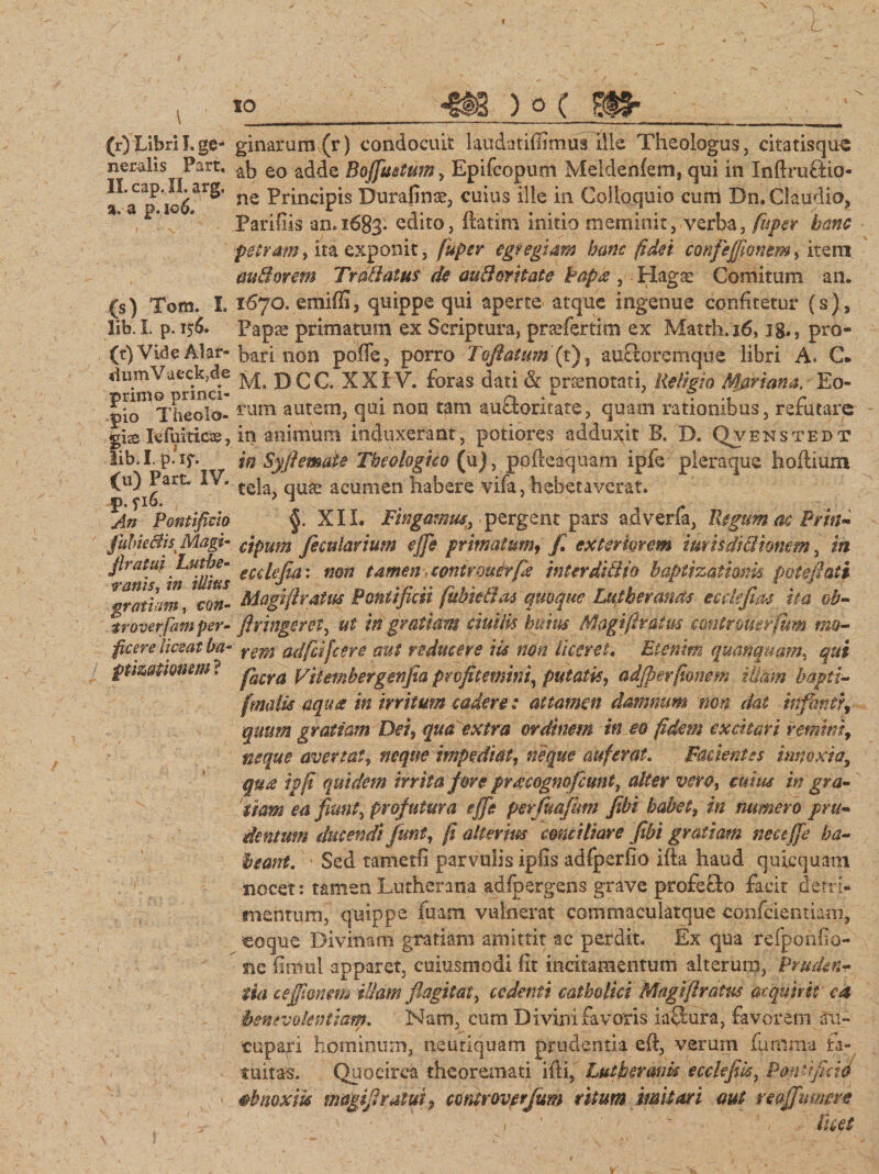 L \ (r) Libri I. ge¬ neralis Part, II. cap. II. arg, %. a p. io6. 10 ) o ( 9H* (s) Tom. I. lib. I. p. 156. (t) Vide Alar- «iumVueckjde primo princi¬ pio Theolo¬ gis Iefuitics, lib. I. p. if. (u) Part. IV. p. ?i6. An Pontificio fubkBisi Magi* jlratui Luthe- ranis, in illius gratiam, con- troverfam per¬ ficere liceat ba- pmutmm ? ginarum(r) condocuit laudatifiimua ille Theologus, citatisqu^ ab eo adde Bofifimtum, Epifcopum Melden{em3 qui in Inftruftio- ne Principis Durafinte, cuius ille in Colloquio curri Dn. Claudia, Paridis an.i603- edito, ftatim initio meminit, verba, fiiper hanc petram, ita exponit, fuper egregiam hanc fidei confisfiionem, item audorem Tr allatus de and erit at e Papa , Flagce Comitum an. 1670. emiffi, quippe qui aperte atque ingenue confitetur (s). Papa? primatum ex Scriptura, prcefertim ex Matth.16,18», pro¬ bari non poffe, porro Tofiatumft), autforemque libri A. C. M, D C C. XXIV. foras dati &amp; praenotati, Religio Mariana, Eo¬ rum autem, qui non tam auSoricate, quam rationibus, refutare in animum induxerant, potiores adducit B. D. Qvbnstedt in Syfiemate Theologico (u), pofteaquam ipfe pleraque hoftium tela, quae acumen habere vifa, hebetaverat. §. XIL Fingamus, pergent pars adverfa, Regum ac Prin- cipum fiecularium ejfie primatum, fi. exteriorem iurisdid tonem, in ecdejta: non tamen contrmcrfk interdidio baptizaimik potefiati Magi fi ratus Pontificii fubkdas quoque Lutberands ecdejias ha ob- firingeret, ut in gratiam duilis huius Magi [iratus contrmsrfum mo¬ rem adfcifcere aut reducere iis non liceret. Etenim quanquam, qui facra Viiembergenfia profitemini, putatis, adjperfionem illam bapti- fmalis aqua in irritum caderet attamen damnum non dat infimer, quum gratiam Dei, qua extra ordinem in eo fidem excitari remins, neque avertat, neque impediat, neque auferat. Facientes innoxia, qua ipfi quidem irrita fore pracognofeunt, alter vero, cuius in'gra¬ tiam ea fiunt, profutura effis perfuafum [ibi habet, in numero pru- dentum ducendi fiunt, fi allerim conciliare fibi gratiam nect ffie ha¬ beant. Sed tametfi parvulis ipds adfperfio ifta haud quicquam nocet : tamen Lutherana adfpergens grave profefto facit detri¬ mentum, quippe fuam vulnerat commaculatque confciemiam, coque Divinam gratiam amittit ac perdit. Ex qua refporifio- nc finlul apparet, cuiusmodi fit incitamentum alterum, Pruden¬ tia teffimm illam flagitat, cedenti catholici Magifiratus acquirit • ea benevolentiam. Nam, cum Divini favoris iaftura, favorem au¬ cupari hominum, neutiquam prudentia eft, verum fumma fa¬ tuitas. Quocirca theoremati ifti, Luthermh ecclefiis, Pont fido abnoxiis magifiratui, ccntroverfium ritum imitari aut reaJJ.umere 1 ' ■ : i licet