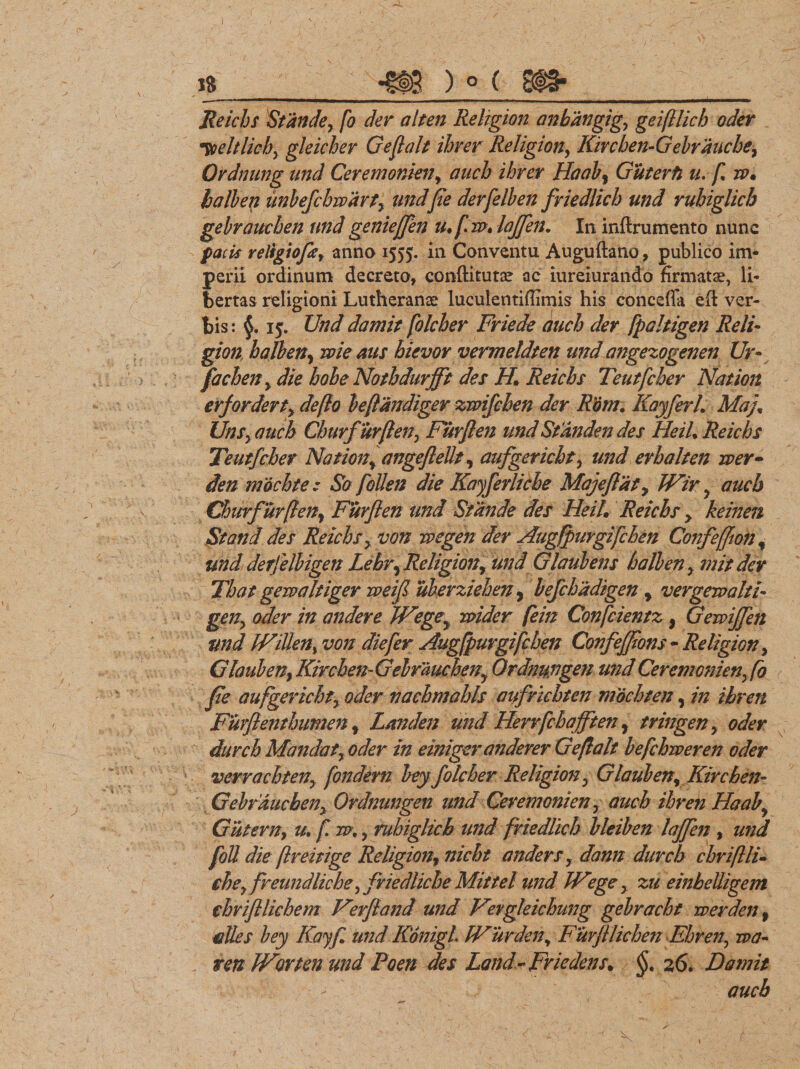 Reichs Stande, fo der alten Religion anhdngigy geiftlich oder Toeltlicby gleicher G e fi ait ihver Religion, Kivchen- Gebraucbe, Ordmwg und Ceremonia?, aucb ihrer Haab, Guterfi u. f w* balben iinbefchwdrty und f e derfelb en friedlich und rubiglicb gebrauchen und genieffen u*fw» lojfen. In inftrumento nunc facis religiofle, anno 1555. in Conventu Auguftano» publico im¬ perii ordinum decreto, conftitutse ac iureiurando firmatae, li¬ bertas religioni Lutheranae luculentifiimis his conceffa efi ver¬ bis: 15:. Und damit folcber Friede aucb der fpaltigen Reli¬ gion balben, wieaus hievor vermeldten und angezogenen Ur- facben , die bobe Nothdurjft des H. Reichs Teutfcber Nat ion erfordert, deflo beflandiger zwifcben der Rdm. KayferL Maj; UnSy aucb Churfurflen, Furflen und Standen des HeiU Reichs Teutfcber Nation, angeflellt, aufgericht, und erhalten wer- den 7nochte : So follen die Kayferliche Maj e flat, JVir , aucb Churfurflen, Furflen und Stande des Heil* Reichs, keinen St and des Reichs, von wegen der AugfpuYgifchen ConfefJion% und derfelbigen Lehry Religion, und Glaubens balben, mit der That gewaltiger rveifl uberziehen, bejchadtgen , vergeraahi- gen, oder in andere JFegey wider fein Confcientz, Gewijfen tmd WiUen% von die fer Augfpurgifchen Confejflons - Religion, Glauben, Kircben-Gebraucheny Ordnungen und Cerem onien, fo fle aufgerichty oder vachmahls aufricbten mochten, in ibren Furflenthumen , Landen und Herrfcbafften, tringen , oder durch Mandat y oder in einiger anderer Geflalt befchweren oder verrachten, fondern bey folcber Religion , Glauben, Kircben- Gebrauchen y Ordmmgen undCeremonien, aucb ibren Haaby Cutem, u* f m., rubiglicb und friedlich bleiben lajfen , und fott die flreitige Religion, nicht anders, dann durch cbriflli* cbey freundliche ,friedliche Mittel und JVege y zu einbeUigem cbvifllicbem Verfland und Vergleichung gebracht werden , edes bey Kayfl und KonigL IVurden, Furfllichen Ehren, wa- ren JVortenund Foen des Ldndr Friedens. §t 26. Damit aucb