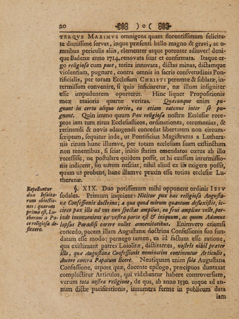 gp «tis ) ° c st#*_ ^ferqve Maximvs omnigena quam florentifiimum felicita¬ te diutifltme fervet, inque praefenti bello magno &amp; gravi, ac o- mnibus periculis aliis, clementer atque potenter adiuvet: deni¬ que Badense anno 1714, renovata funt et confirmata. Itaque er¬ go religiofa cum pace, toties innovata, di&amp;as minas, diftamque violentiam, pugnare, contra omnis in facris confvetudinisPon- rificialis, per totam Ecclefiam Christi peremtae&amp;fublatae,in- termiffum convenire, fi quis inficiaretur, nae illum infigniter effe impudentem oporteret. Hinc liquet Propolitionis meae maioris quartae veritas. Quacunque enim pu¬ gnant in certo aliquo tertio, ea etiam eatenus inter (e pu¬ gnant. Quinimmo quum Pax religio/a noftrae Ecelefiae rece¬ ptos iam tum ritus Ecclefiafticos, ordinationes, ceremonias, &amp; retinendi &amp; novis adaugendi concedat libertatem non cireum- fcriptam, fequitur inde, ut Pontificius Magiftratus a Luthera- ilis ritum hunc illumve, per totam ecclefiam fuam exftinftum non tenentibus, fi fciat, initio ftatim emendatos ccetus ab illo recefliffe, ne poftulare quidem pofiit, ut hi cauffam intermiffio- nis indicent, fin aiftem nefciat, nihil aliud ex iis exigere pofiir, quam ut probent, hanc iltamve praxin effe totius ecclefiae Lu- theranse. JtepeUuniur clua lefuita- rum obtetfio- nes ; quarum prima eft, Lu&gt; tberani a Pa¬ ce religiofa de- flexere. §. XIX. Duo potiflunum mihi opponent ordinis Ie sv fodate. Primum inquienr: Nititur pax hac religiofa Augufta- na Confejftonis doftrina; a qua quod mirum quantum deflexiftis, /V- circo pax illa ad vos non jpcdat amplius, ea frui amplius velleper¬ inde inconveniens ex veftra parte efi &amp; iniquum, ac quum Adamus hpfus Paradi/t carere nollet amoenitatibus• Enimvero etiamfl concedo, pacem illam Auguftanae do&amp;ina Confefiionis fuo fun¬ datam effe modo: pernego tamen, ea id faflum effe ratione, qua exiftimant patres Loiolitae, di&amp;itantes, noflrts nihilpraier illa, qua Auguflana Conflefflonis nominatim continentur Articulis % docere contra Papatum licere. Neutiquatn enim fola Auguftaria Confeffione, utpote quae, docente epilogo, praecipuos duntaxat comple£Btur Articulos, qui videbantur habere controverfiam, verum tota noflra religione, de qua, ab anno 1530. usque ad an¬ num diftse pacificationis, innumera ferine in publicum data iam )