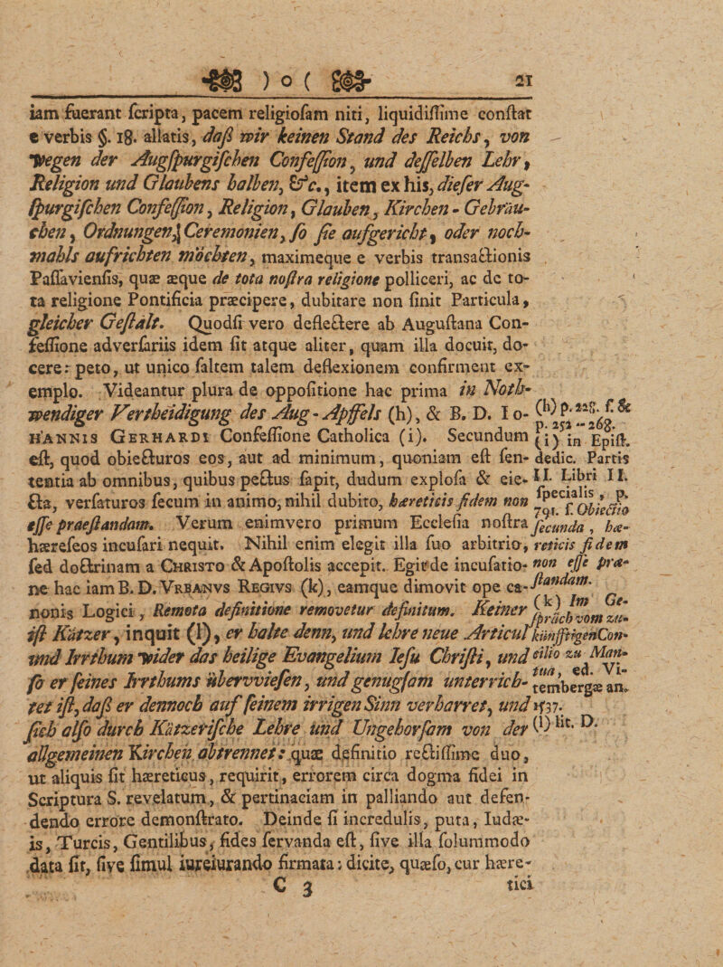 51 iam fixerant fcripta, pacem religiofam niti , liquidiffime conflat e verbis §. 18. allatis, dafi wir keinen Stand des Reicbs, von f&amp;egen der Augfpurgifcben Confe(}ion? und dejjelben Lehr \ Religion und Glaubens balben, item ex his, die fer Aug~ fpurgifchen Confefpon, Religion, Glauben, Kirchen - Gebrdu- cben, Ordnungen\Ceremonienyfo fie aufgerichpr oder nocb- tnahls aufrichten tnocbten, maximeque e verbis transaftionis Paflavienfis, quae aeque de tota nofira religione polliceri, ac de to¬ ta religione Pontificia praecipere, dubitare non finit Particula, gleieber Gefldlt. Quodfi vero defle&amp;ere ab Auguftana Con- fefiione adverfariis idem fit atque aliter, quum illa docuit, do¬ cerer peto, ut unico faltem talem deflexionem confirment ex¬ emplo. Videantur plura de oppofitione hac prima in Notb• wendiger Vertheidigung des Aug - Apffels (h), &amp; B. D. I o- ^ rfAHKis Gerhardi Confeffione Catholica (i). Secundum in ppi§. eft, quod obie&amp;uros eos, aut ad minimum, quoniam eft fen- dedic. Partis teatia ab omnibus, quibus peflus fapit, dudum explofa &amp; eie. II. Libri II; £ia, verfaturos fecum in animo, nihil dubito, ka vetitis fidem non ejfe prae flandam. Verum enimvero primum Ecclefia noftra ficunda , ba~ hsrefeos incufari nequit. Nihil enim elegit illa fuo arbitrio , micis fidem fed doftrinam a Christo &amp; Apoftolis accepit. Egit de incufatio- non ejfe pr*+ ne hac iamB. D. Vrbanvs Regivs (k), eam que dimovit ope nonis Logici , Remota definitione removetur definitum, Keiner zZ ifl Kdizer, inquit (1), er balte denny undlehreneue ArticulkmjjtigenQon- tmd lrrthum vider das heilige Evangelium Iefu Chrifii, undsilio fo er feines Irrthums ubervviefen, undgenugjam unterricb- tembergs an” tet ift) dafi er dennocb auf feinem irrigenSinn verbarret, und »f37- fab alfio dtircb Kdtzerifcbe Lehre und Ungehorfam von der W allgemeinen Ydrchen abtrennet: quae definitio reftiffime duo, ut aliquis fit haereticus, requirit, errorem circa dogma fidei in Scriptura S. revelatum, &amp; pertinaciam in palliando aut defen¬ dendo errore demonftrato. Deinde fi incredulis , puta, Iudae» is, Tureis, Gentilibus, fides fervanda eft, five illa folummodo data fit, five fimul iureiurando firmata; dicite, qu&amp;fo, cur haere- .