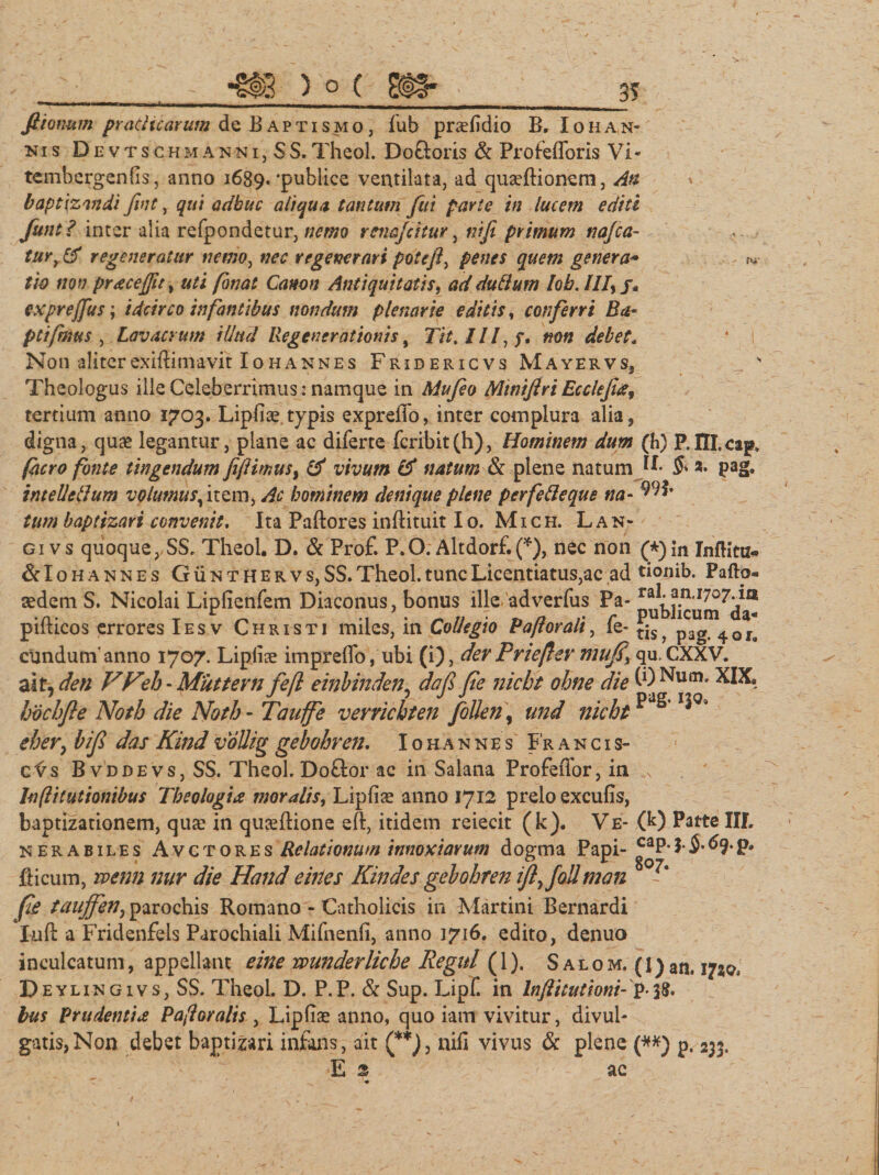 3? fiionum prachcarum de Baptismo, fub praeiidio B. I o H a n¬ nis Devtschmanni,SS. Theol. Do&amp;oris &amp; Profefforis Vi - tembergenfis, anno 1689.'publice ventilata, ad quseftionem, Ati * baptizandi fint, qui adhuc aliqua, tantum fui parte in lucem editi funt ? inter alia refpondetur, nemo renafcitur, ni fi primum nafca- - tur, regeneratur nemo, nec regenerari poteft, penes quem genera- ^ t 'w non pracejfit, uti fanat Canon Antiquitatis, ad dutlum lob. ///, /. exprejfus; idcirco infantibus nondum plenarie editis, conferri Ba- ptifimus , Lavacrum illud Regenerationis, 7/£. ///, «0« debet. Non aliter exiffimavit Io h annes Fridericvs Mayervs, Theologus ille Celeberrimus: namque in Mufieo Mwifiri Ecclefta, tertium anno 1703. Lipfise typis expreiio, inter complura alia, digna, quae legantur, plane ac diferte fcribit(h), Hominem dum (h) P.HI.caps facro fonte tingendum fijHmusi &amp; vivum &amp; natum &amp; plene natum H* $* a* pag. intellellum volumusf\tem, hominem denique plene perfetteque na- 99?» £#/» baptizari convenit. Ita Paftores inftituit Io. M1 ch. Lan- gi vs quoque, SS, Theol. D. &amp; Pro£ P.O. Altdorf.(*), nec non (*)m Inftittz* &amp;Iohannes G ii n t h e r v s, SS. Theol. tunc Licentiatus,ac ad tionib. Pafto- aedem S. Nicolai Liplienfem Diaconus, bonus ille adverfus Pa- pubj^um^da- pifticos errores Iesv Christi miles, in Collegio Paflorali, fe- t;Sj p3g eundum’ anno 1707. Liplise impreflo, ubi (i), der Prieflev mujf% qu. CXXV. ait, den VFeh-Miittevn fe[l einbinden5 da fi fie nicht ohne die (0 Num. XIX. hochfie Noth die Noth - Tauffe verrichten follen\ und nicht ^ eher} hifi das Kind vallig gebohren. Iohannbs Fr ancis- c^s B vddevs, SS. Theol. Doftor ac in Salana Profeffor, in N laftitutionibus Theologia moralis, Lipfiae anno 1712 prelo excufis, baptizationem, qua: in quseftione eft, itidem reiecit (k). Ve- (k) Patte III. nerabiles Avctores Relationum innoxiarum dogma Papi- £ap. 3. $. 69. p. fticum, rvenn nur die Hand eines Kindes gebohren ifiyfollmem 8 - fie taujfen, parochis Romano - Catholicis in Martini Bernardi Iuft a Fridenfeis Parochiali Mifnenfi, anno 1716. edito, denuo inculcatum, appellant eine wunderliche Regni (1). S a l o m. (l) an. 17*0, Deylingivs,SS. Theol. D. P.P. &amp; Sup. Lipf. in Inftitutioni- P-3&amp; lus Prudentia Paforalis , Lipliae anno, quo iairr vivitur, divul¬ gatis, Non debet baptizari infans, ait (**), nifi vivus &amp; plene (*#) p. 233. Es ac