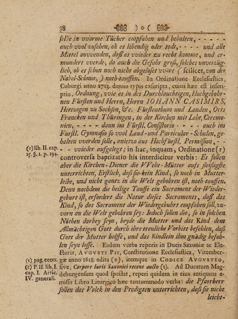 felhe in vvarme Tucber empfahen und behalten, ------ aucb vvol zufebeny ob es lebendig odev todty - - - - und olle Mittel anvvenden, doj?es vvieder zu recbt homine, und er- mundert vverde, da aucb die Gefahr grcfi, folebes unveizug* lieby ob es fchoti nocb nicht abgelofet vvhve ( fc i licet, von det Nabel-Sckmry) noth-tauffen* In Ordinatione Ecclefiaftica , Coburgi anno 1713. denuo typis exferipta , cuius haec eft inferi» ptio, Ordnungy vvie es in des Durcblauchtigen, Hocbgelobr- nen Furflenund Herrny Henn IOHANN CASIMIRSy Hertzogen zu Sacbfeny Sf c. Fuvflenthum und Landen, Orts Fvancken und Tburingen, in der Kircben mit LebfCeremo- nien, - - - - dann im Fmfll, Confftovio - - - - aucb im FurflL Gymnafio fo vvol Land • und Particulor - Sc bulen y ge- halten vverden folle, anietzo aus Hochfurftl. Permifjion (r) lib.II.cap, . . vvieder aufgelegt; in hac ipS.i. P-194- controverfa baptizatio his in ab er die Kircben - Diener die VFebe - Mutter aufs fleijligfle unterrichten., Erjllicb, daf fe-kein Kind, fo nocb in Mutter- leibe, und nicht gantz in die IVelt gebobren ifl, notb-tauffen• Denli naebdem die heilige Taujfe ein Sacrament der IVieder- geburt ifty erfordert die Natur diefes Sacr ament s, dafl das Kind, fo das Sacr ament der Wiedergebuhrt empfahen foll' zu- vorn an die Welt gebobren fey: Iedocb follen die, fo in folchen Notben darbey feyn, beyde die Mutter und das Ydnd dem AUmachtigen Gott durcb ihre treuliche Vorbitt befeblen3 dafl Gott der Mutter belffe, und das Kindlein ibm gnadig befob« len feyn laffe. Eadem verba reperis in Ducis Saxoniae ac Ele- Goris, Avgvsti Pii, Conftitutione Ecclefiaftica, Vitember- (s) pag.cccix. gx anno 1613. edita (s), itemque in Codice Avgvsteo, (t) P.II. lib. I. five, Corpore luris Saxomci recens auflo (t). Ad Ducatum Mag- cap. I. Artic. deburgenfem quod fpeGat, reperi quidem in eius antiquius e- . genera 1. p jkro Liturgico ha?c tantummodo verba: die Pfafrberr follen das Volck in den Predigten unterrichten &gt; dafifie nicht leicht- , inquam, Ordinatione (r) terdicitur verbis: Es follen